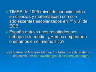 TIMSS de 1995 (nivel de conocimientos en ciencias y matemáticas) con con adolescentes escolarizados en 7º y 8º de EGB.  España obtuvo unos resultados por debajo de la media. ¿Hemos empeorado o estamos en el mismo sitio? José Saturnino Martínez García, “La falsa crisis del sistema educativo”, en  http :// webpages.ull.es / users / josamaga /   