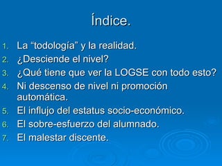 Índice. La “todología” y la realidad. ¿Desciende el nivel? ¿Qué tiene que ver la LOGSE con todo esto? Ni descenso de nivel ni promoción automática. El influjo del estatus socio-económico. El sobre-esfuerzo del alumnado. El malestar discente. 