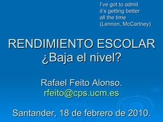 RENDIMIENTO ESCOLAR ¿Baja el nivel? Rafael Feito Alonso. [email_address] Santander, 18 de febrero de 2010. I’ve got to admit it’s getting better  all the time (Lennon, McCartney) 