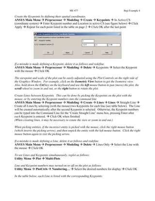 ME 477 Baja Example 4
Create the Keypoints by defining their spatial coordinates.
ANSYS Main Menu Preprocessor Modeling Create Keypoints In Active CS
(coordinate system) Enter Keypoint number and Location in active CS (see figure below) Click
Apply Repeat for each point listed in the table on page 2 Click OK after the last point
If a mistake is made defining a Keypoint, delete it as follows and redefine.
ANSYS Main Menu Preprocessor Modeling Delete Keypoints Select the Keypoint
with the mouse Click OK
The viewpoint and scale of the plot can be easily adjusted using the Plot Controls on the right side of
the Graphics Window. For example, click on the Isometric View button to get the Isometric view.
Also, hold down the Ctrl key on the keyboard and use the left mouse button to pan (move) the plot, the
scroll wheel to zoom in and out, or the right button to rotate the plot.
Create Lines between Keypoints. This can be done by picking the Keypoints on the plot with the
mouse, or by entering the Keypoint numbers into the command line.
ANSYS Main Menu Preprocessor Modeling Create Lines Lines Straight Line
Create all Lines by selecting (with the mouse) two Keypoints for each line (see table below). The Line
will be created automatically after the second Keypoint is selected. Otherwise, the Keypoint numbers
can be typed into the Command Line for the ‘Create Straight Line’ menu box, pressing Enter after
each Keypoint is entered. Click OK when finished
(When creating lines, it may be necessary to rotate the view or zoom in and out.)
When picking entities, if the incorrect entity is picked with the mouse, click the right mouse button
(which inverts the picking arrow), and then unpick the entity with the left mouse button. Click the right
mouse button again to rest the picking arrow.
If a mistake is made defining a Line, delete it as follows and redefine.
ANSYS Main Menu Preprocessor Modeling Delete Lines Only Select the Line with
the mouse Click OK
To see Lines and Keypoints simultaneously, replot as follows:
Utility Menu Plot Multi-Plots
Line and Keypoint numbers may turned on or off on the plot as follows:
Utility Menu PlotCtrls Numbering… Select the desired numbers for display Click OK
In the table below, each Line is listed with the corresponding Keypoints:
 