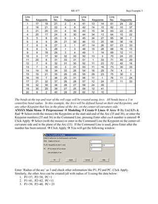 ME 477 Baja Example 5
Line
No. Keypoints
Line
No. Keypoints
Line
No. Keypoints
Line
No. Keypoints
1 17 18 21 2 4 41 13 14 61 24 22
2 18 21 22 4 8 42 14 15 62 10 37
3 21 20 23 4 30 43 15 34 63 22 35
4 20 17 24 8 30 44 34 13 64 10 22
5 5 8 25 9 4 45 34 27 65 38 7
6 8 9 26 21 30 46 13 25 66 36 19
7 9 6 27 2 1 47 14 26 67 23 33
8 6 5 28 1 3 48 15 28 68 16 15
9 6 18 29 3 4 49 1 14 69 12 11
10 5 17 30 32 33 50 13 3 70 24 23
11 20 8 31 33 31 51 1 33 71 40 29
12 7 6 32 31 30 52 11 23 72 42 16
13 7 9 33 3 31 53 11 16 73 30 33
14 19 18 34 33 26 54 16 29 74 4 1
15 19 21 35 26 25 55 29 23 75 30 3
16 19 7 36 25 31 56 11 1 76 11 24
17 21 32 37 26 28 57 12 24 77 11 33
18 32 30 38 28 27 58 24 39
19 30 20 39 27 25 59 12 41
20 9 2 40 28 29 60 12 10
The bends at the top and rear of the roll cage will be created using Arcs. All bends have a 3 in
centerline bend radius. In this example, the Arcs will be defined based on their end Keypoints, and
any other Keypoint that lies in the plane of the Arc, on the center-of-curvature side.
ANSYS Main Menu Preprocessor Modeling Create Lines Arcs By End KPs &
Rad Select (with the mouse) the Keypoints at the start and end of the Arc (35 and 36), or enter the
Keypoint numbers (35 and 36) in the Command Line, pressing Enter after each number is entered
Click Apply Select (with the mouse) or enter in the Command Line the Keypoint on the center-of-
curvature side and in the plane of the Arc (33). If the Command Line is used, press Enter after the
number has been entered. Click Apply You will get the following window:
Enter ‘Radius of the arc’ as 3 and check other information like P1, P2 and PC. Click Apply.
Similarly, the other Arcs can be created (all with radius of 3) using the data below:
1. P1=37, P2=38, PC=1
2. P1=41, P2=42, PC=11
3. P1=39, P2=40, PC= 23
 