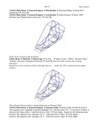 ME 477 Baja Example 8
ANSYS Main Menu General Postproc Plot Results Deformed Shape Select Def +
undeformed Click OK
ANSYS Main Menu General Postproc List Results Nodal Solution Select ‘DOF
Solution’ and ‘Displacement vector sum’ Click OK
Plots can be saved to a file as follows:
Utility Menu PlotCtrls Hard Copy To File… Select ‘Color,’ ‘JPEG,’ ‘Reverse Video,’
‘Portrait,’ and enter a filename (if desired) Click OK (the file will be saved in the working
directory.)
Result lists can be saved to a file by selecting ‘Save as …’ under the ‘File’ command in the output
window.
Write Element Stresses (direct and bending) into an Element Table.
ANSYS Main Menu General Postproc Element Table Define Table Add Scroll to
‘By sequence num’, highlight it and then highlight ‘LS,’ and then enter ‘LS, 1’ in the lower window as
shown in the Figure below. Label this item as ‘Sdir’ Click Apply. Repeat for the following items:
Scroll to ‘By sequence num’ and type ‘LS, 2’. Label this item as ‘Sbyi’ Click Apply
Scroll to ‘By sequence num’ and type ‘LS, 7’. Label this item as ‘Sbyj’ Click Apply
 