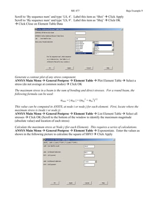 ME 477 Baja Example 9
Scroll to ‘By sequence num’ and type ‘LS, 4’. Label this item as ‘Sbzi’ Click Apply
Scroll to ‘By sequence num’ and type ‘LS, 9’. Label this item as ‘Sbzj’ Click OK
Click Close on Element Table Data
Generate a contour plot of any stress component.
ANSYS Main Menu General Postproc Element Table Plot Element Table Select a
stress (do not average at common nodes) Click OK
The maximum stress in a beam is the sum of bending and direct stresses. For a round beam, the
following formula can be used:
σmax = | σdir | + (σby
2
+ σbz
2
)1/2
This value can be computed in ANSYS, at node i or node j for each element. First, locate where the
maximum stress is (node i or node j):
ANSYS Main Menu General Postproc Element Table List Element Table Select all
stresses Click OK (Scroll to the bottom of the window to identify the maximum magnitude
(absolute value) and location of each stress)
Calculate the maximum stress at Node j (for each Element). This requires a series of calculations.
ANSYS Main Menu General Postproc Element Table Exponentiate. Enter the values as
shown in the following picture to calculate the square of SBYJ Click Apply
 