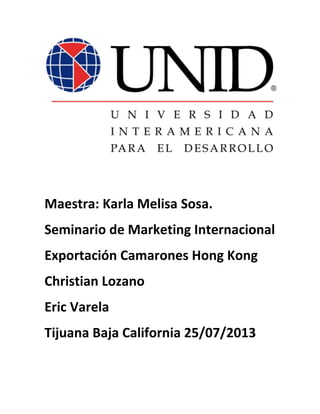 Maestra: Karla Melisa Sosa.
Seminario de Marketing Internacional
Exportación Camarones Hong Kong
Christian Lozano
Eric Varela
Tijuana Baja California 25/07/2013

 