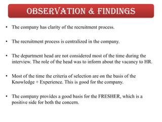 Observation & findings
• The company has clarity of the recruitment process.

• The recruitment process is centralized in the company.

• The department head are not considered most of the time during the
  interview. The role of the head was to inform about the vacancy to HR.

• Most of the time the criteria of selection are on the basis of the
  Knowledge + Experience. This is good for the company.

• The company provides a good basis for the FRESHER, which is a
  positive side for both the concern.
 