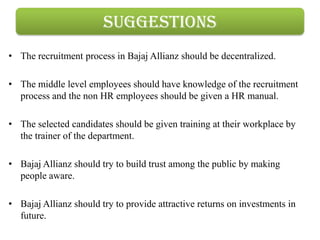 suggestions
• The recruitment process in Bajaj Allianz should be decentralized.

• The middle level employees should have knowledge of the recruitment
  process and the non HR employees should be given a HR manual.

• The selected candidates should be given training at their workplace by
  the trainer of the department.

• Bajaj Allianz should try to build trust among the public by making
  people aware.

• Bajaj Allianz should try to provide attractive returns on investments in
  future.
 