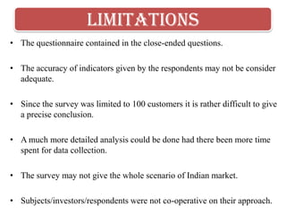 limitations
• The questionnaire contained in the close-ended questions.

• The accuracy of indicators given by the respondents may not be consider
  adequate.

• Since the survey was limited to 100 customers it is rather difficult to give
  a precise conclusion.

• A much more detailed analysis could be done had there been more time
  spent for data collection.

• The survey may not give the whole scenario of Indian market.

• Subjects/investors/respondents were not co-operative on their approach.
 