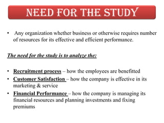 Need for the study
• Any organization whether business or otherwise requires number
  of resources for its effective and efficient performance.

The need for the study is to analyze the:

• Recruitment process – how the employees are benefitted
• Customer Satisfaction – how the company is effective in its
  marketing & service
• Financial Performance – how the company is managing its
  financial resources and planning investments and fixing
  premiums
 