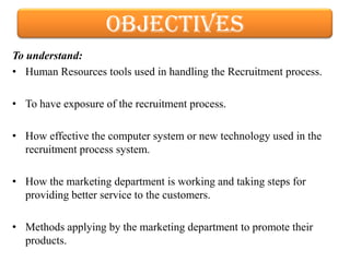 objectives
To understand:
• Human Resources tools used in handling the Recruitment process.

• To have exposure of the recruitment process.

• How effective the computer system or new technology used in the
  recruitment process system.

• How the marketing department is working and taking steps for
  providing better service to the customers.

• Methods applying by the marketing department to promote their
  products.
 