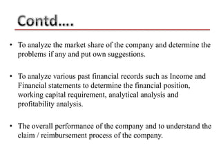 • To analyze the market share of the company and determine the
  problems if any and put own suggestions.

• To analyze various past financial records such as Income and
  Financial statements to determine the financial position,
  working capital requirement, analytical analysis and
  profitability analysis.

• The overall performance of the company and to understand the
  claim / reimbursement process of the company.
 