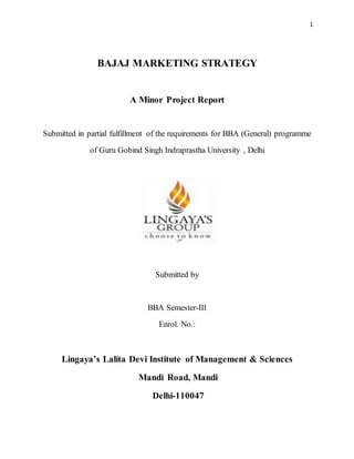 1
BAJAJ MARKETING STRATEGY
A Minor Project Report
Submitted in partial fulfillment of the requirements for BBA (General) programme
of Guru Gobind Singh Indraprastha University , Delhi
Submitted by
BBA Semester-III
Enrol. No.:
Lingaya’s Lalita Devi Institute of Management & Sciences
Mandi Road, Mandi
Delhi-110047
 