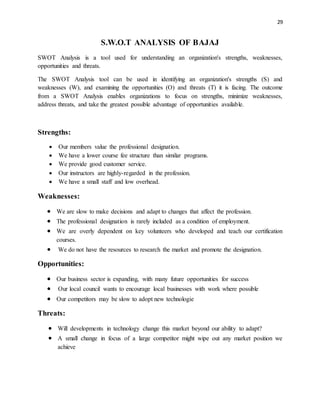 29
S.W.O.T ANALYSIS OF BAJAJ
SWOT Analysis is a tool used for understanding an organization's strengths, weaknesses,
opportunities and threats.
The SWOT Analysis tool can be used in identifying an organization's strengths (S) and
weaknesses (W), and examining the opportunities (O) and threats (T) it is facing. The outcome
from a SWOT Analysis enables organizations to focus on strengths, minimize weaknesses,
address threats, and take the greatest possible advantage of opportunities available.
Strengths:
 Our members value the professional designation.
 We have a lower course fee structure than similar programs.
 We provide good customer service.
 Our instructors are highly-regarded in the profession.
 We have a small staff and low overhead.
Weaknesses:
 We are slow to make decisions and adapt to changes that affect the profession.
 The professional designation is rarely included as a condition of employment.
 We are overly dependent on key volunteers who developed and teach our certification
courses.
 We do not have the resources to research the market and promote the designation.
Opportunities:
 Our business sector is expanding, with many future opportunities for success
 Our local council wants to encourage local businesses with work where possible
 Our competitors may be slow to adopt new technologie
Threats:
 Will developments in technology change this market beyond our ability to adapt?
 A small change in focus of a large competitor might wipe out any market position we
achieve
 
