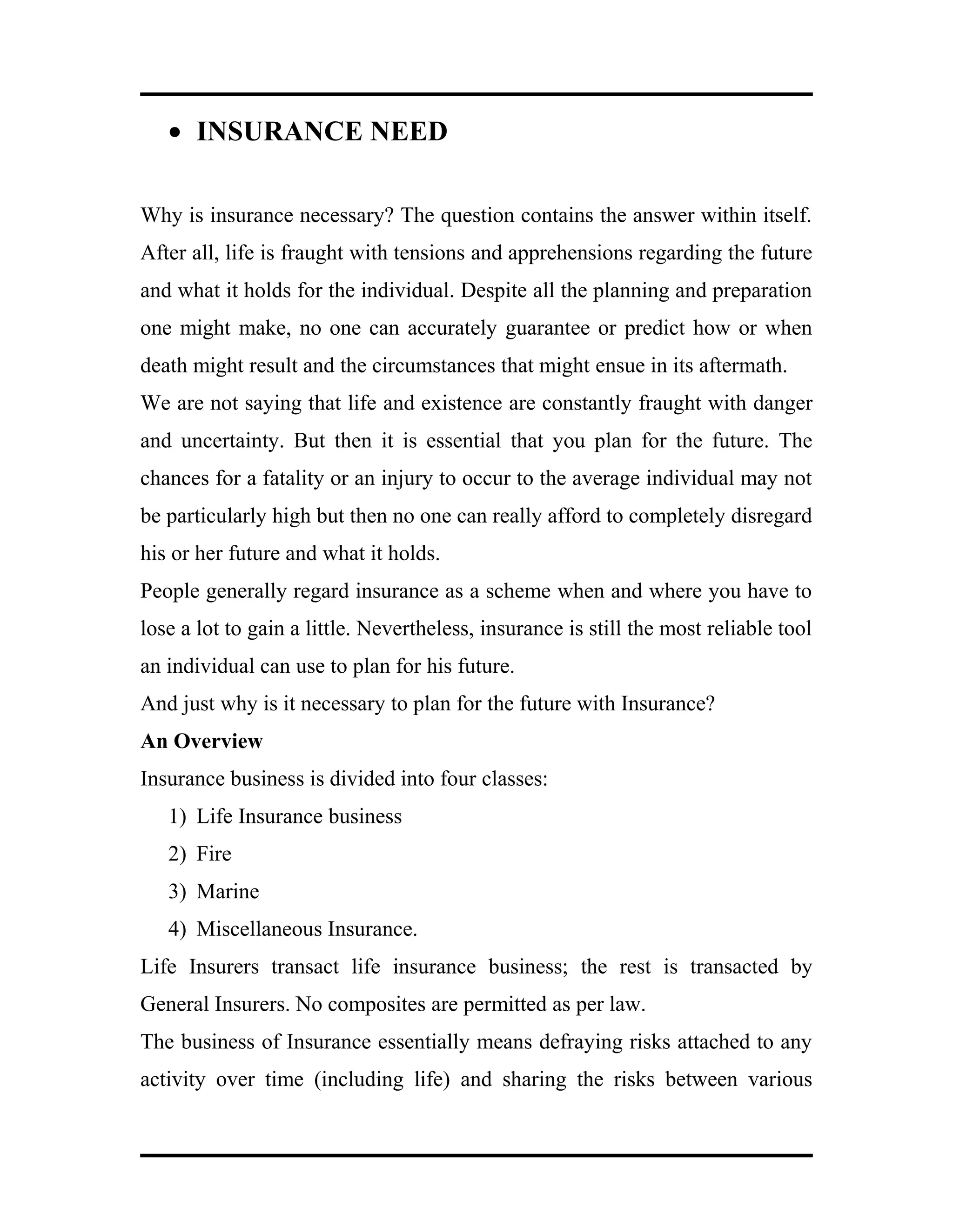 • INSURANCE NEED
Why is insurance necessary? The question contains the answer within itself.
After all, life is fraught with tensions and apprehensions regarding the future
and what it holds for the individual. Despite all the planning and preparation
one might make, no one can accurately guarantee or predict how or when
death might result and the circumstances that might ensue in its aftermath.
We are not saying that life and existence are constantly fraught with danger
and uncertainty. But then it is essential that you plan for the future. The
chances for a fatality or an injury to occur to the average individual may not
be particularly high but then no one can really afford to completely disregard
his or her future and what it holds.
People generally regard insurance as a scheme when and where you have to
lose a lot to gain a little. Nevertheless, insurance is still the most reliable tool
an individual can use to plan for his future.
And just why is it necessary to plan for the future with Insurance?
An Overview
Insurance business is divided into four classes:
1) Life Insurance business
2) Fire
3) Marine
4) Miscellaneous Insurance.
Life Insurers transact life insurance business; the rest is transacted by
General Insurers. No composites are permitted as per law.
The business of Insurance essentially means defraying risks attached to any
activity over time (including life) and sharing the risks between various
 