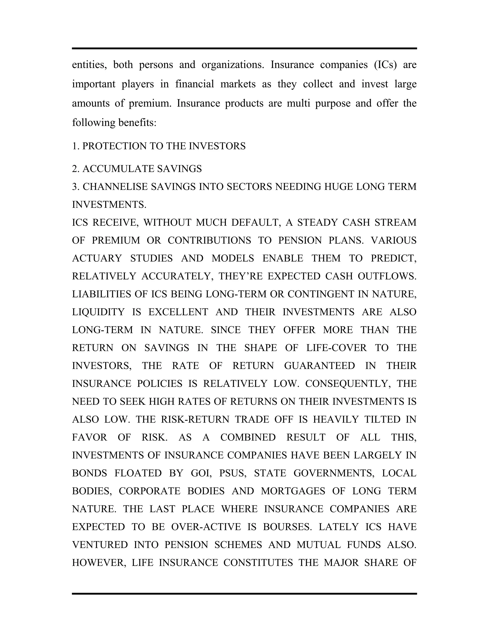 entities, both persons and organizations. Insurance companies (ICs) are
important players in financial markets as they collect and invest large
amounts of premium. Insurance products are multi purpose and offer the
following benefits:
1. PROTECTION TO THE INVESTORS
2. ACCUMULATE SAVINGS
3. CHANNELISE SAVINGS INTO SECTORS NEEDING HUGE LONG TERM
INVESTMENTS.
ICS RECEIVE, WITHOUT MUCH DEFAULT, A STEADY CASH STREAM
OF PREMIUM OR CONTRIBUTIONS TO PENSION PLANS. VARIOUS
ACTUARY STUDIES AND MODELS ENABLE THEM TO PREDICT,
RELATIVELY ACCURATELY, THEY’RE EXPECTED CASH OUTFLOWS.
LIABILITIES OF ICS BEING LONG-TERM OR CONTINGENT IN NATURE,
LIQUIDITY IS EXCELLENT AND THEIR INVESTMENTS ARE ALSO
LONG-TERM IN NATURE. SINCE THEY OFFER MORE THAN THE
RETURN ON SAVINGS IN THE SHAPE OF LIFE-COVER TO THE
INVESTORS, THE RATE OF RETURN GUARANTEED IN THEIR
INSURANCE POLICIES IS RELATIVELY LOW. CONSEQUENTLY, THE
NEED TO SEEK HIGH RATES OF RETURNS ON THEIR INVESTMENTS IS
ALSO LOW. THE RISK-RETURN TRADE OFF IS HEAVILY TILTED IN
FAVOR OF RISK. AS A COMBINED RESULT OF ALL THIS,
INVESTMENTS OF INSURANCE COMPANIES HAVE BEEN LARGELY IN
BONDS FLOATED BY GOI, PSUS, STATE GOVERNMENTS, LOCAL
BODIES, CORPORATE BODIES AND MORTGAGES OF LONG TERM
NATURE. THE LAST PLACE WHERE INSURANCE COMPANIES ARE
EXPECTED TO BE OVER-ACTIVE IS BOURSES. LATELY ICS HAVE
VENTURED INTO PENSION SCHEMES AND MUTUAL FUNDS ALSO.
HOWEVER, LIFE INSURANCE CONSTITUTES THE MAJOR SHARE OF
 