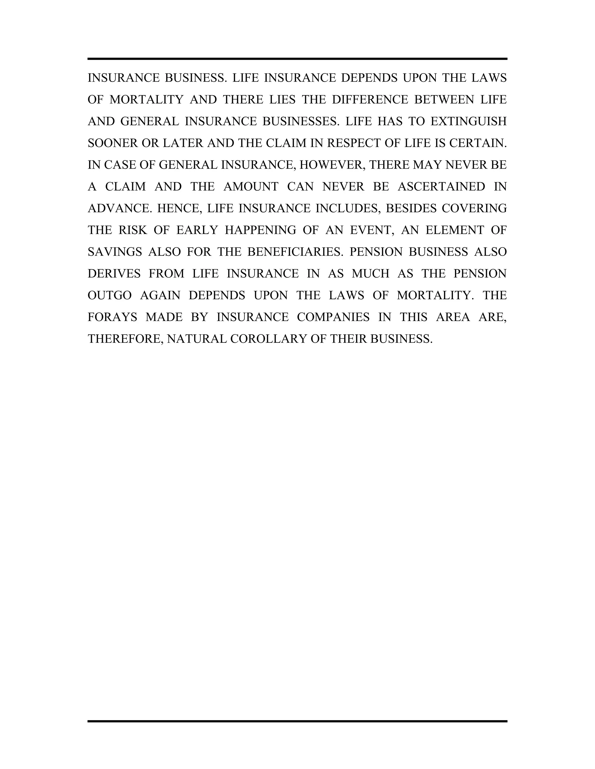 INSURANCE BUSINESS. LIFE INSURANCE DEPENDS UPON THE LAWS
OF MORTALITY AND THERE LIES THE DIFFERENCE BETWEEN LIFE
AND GENERAL INSURANCE BUSINESSES. LIFE HAS TO EXTINGUISH
SOONER OR LATER AND THE CLAIM IN RESPECT OF LIFE IS CERTAIN.
IN CASE OF GENERAL INSURANCE, HOWEVER, THERE MAY NEVER BE
A CLAIM AND THE AMOUNT CAN NEVER BE ASCERTAINED IN
ADVANCE. HENCE, LIFE INSURANCE INCLUDES, BESIDES COVERING
THE RISK OF EARLY HAPPENING OF AN EVENT, AN ELEMENT OF
SAVINGS ALSO FOR THE BENEFICIARIES. PENSION BUSINESS ALSO
DERIVES FROM LIFE INSURANCE IN AS MUCH AS THE PENSION
OUTGO AGAIN DEPENDS UPON THE LAWS OF MORTALITY. THE
FORAYS MADE BY INSURANCE COMPANIES IN THIS AREA ARE,
THEREFORE, NATURAL COROLLARY OF THEIR BUSINESS.
 
