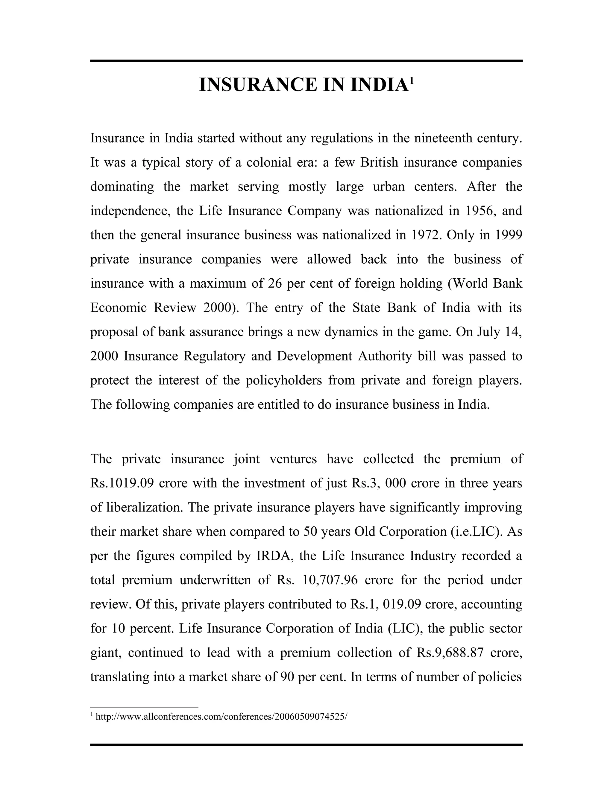INSURANCE IN INDIA1
Insurance in India started without any regulations in the nineteenth century.
It was a typical story of a colonial era: a few British insurance companies
dominating the market serving mostly large urban centers. After the
independence, the Life Insurance Company was nationalized in 1956, and
then the general insurance business was nationalized in 1972. Only in 1999
private insurance companies were allowed back into the business of
insurance with a maximum of 26 per cent of foreign holding (World Bank
Economic Review 2000). The entry of the State Bank of India with its
proposal of bank assurance brings a new dynamics in the game. On July 14,
2000 Insurance Regulatory and Development Authority bill was passed to
protect the interest of the policyholders from private and foreign players.
The following companies are entitled to do insurance business in India.
The private insurance joint ventures have collected the premium of
Rs.1019.09 crore with the investment of just Rs.3, 000 crore in three years
of liberalization. The private insurance players have significantly improving
their market share when compared to 50 years Old Corporation (i.e.LIC). As
per the figures compiled by IRDA, the Life Insurance Industry recorded a
total premium underwritten of Rs. 10,707.96 crore for the period under
review. Of this, private players contributed to Rs.1, 019.09 crore, accounting
for 10 percent. Life Insurance Corporation of India (LIC), the public sector
giant, continued to lead with a premium collection of Rs.9,688.87 crore,
translating into a market share of 90 per cent. In terms of number of policies
1
http://www.allconferences.com/conferences/20060509074525/
 