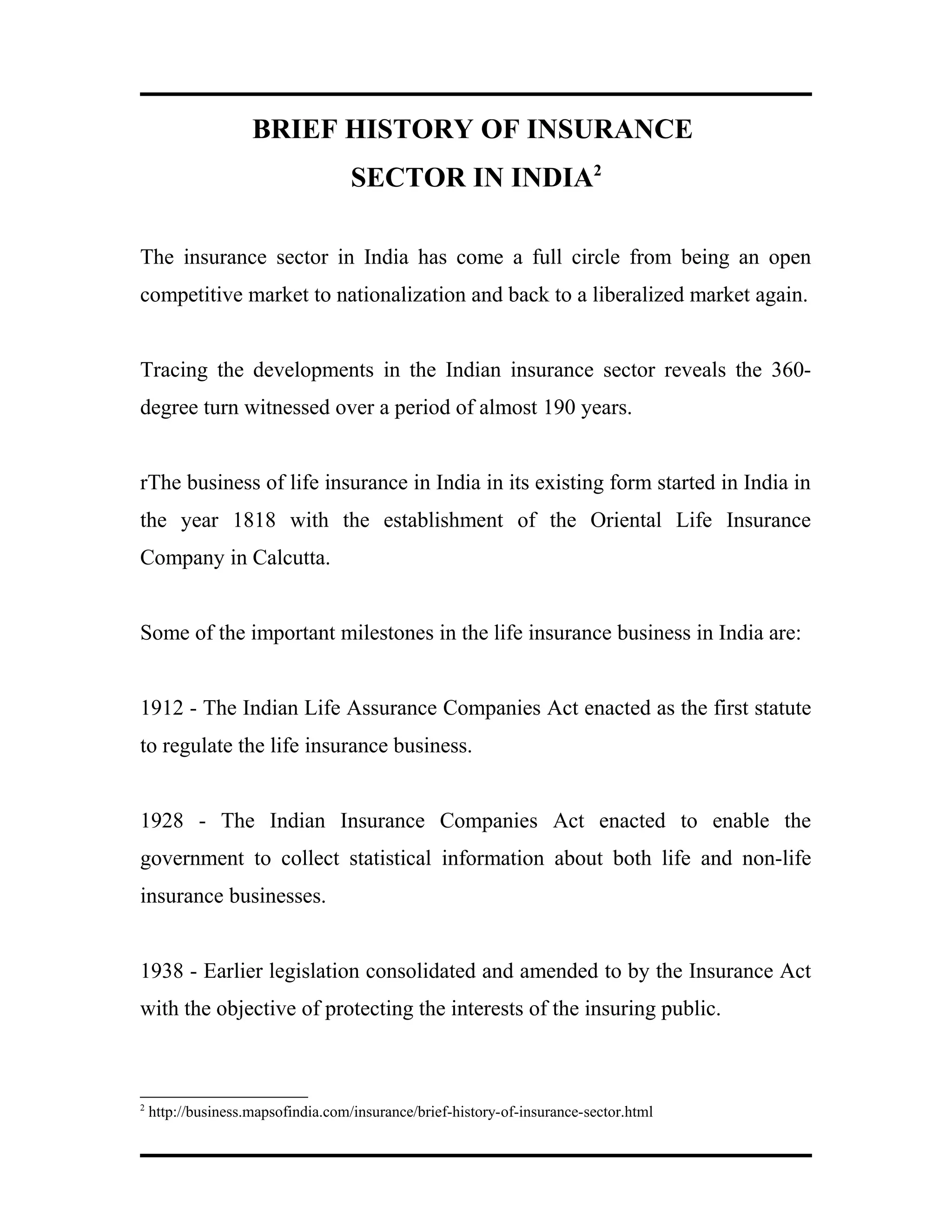 BRIEF HISTORY OF INSURANCE
SECTOR IN INDIA2
The insurance sector in India has come a full circle from being an open
competitive market to nationalization and back to a liberalized market again.
Tracing the developments in the Indian insurance sector reveals the 360-
degree turn witnessed over a period of almost 190 years.
rThe business of life insurance in India in its existing form started in India in
the year 1818 with the establishment of the Oriental Life Insurance
Company in Calcutta.
Some of the important milestones in the life insurance business in India are:
1912 - The Indian Life Assurance Companies Act enacted as the first statute
to regulate the life insurance business.
1928 - The Indian Insurance Companies Act enacted to enable the
government to collect statistical information about both life and non-life
insurance businesses.
1938 - Earlier legislation consolidated and amended to by the Insurance Act
with the objective of protecting the interests of the insuring public.
2
http://business.mapsofindia.com/insurance/brief-history-of-insurance-sector.html
 