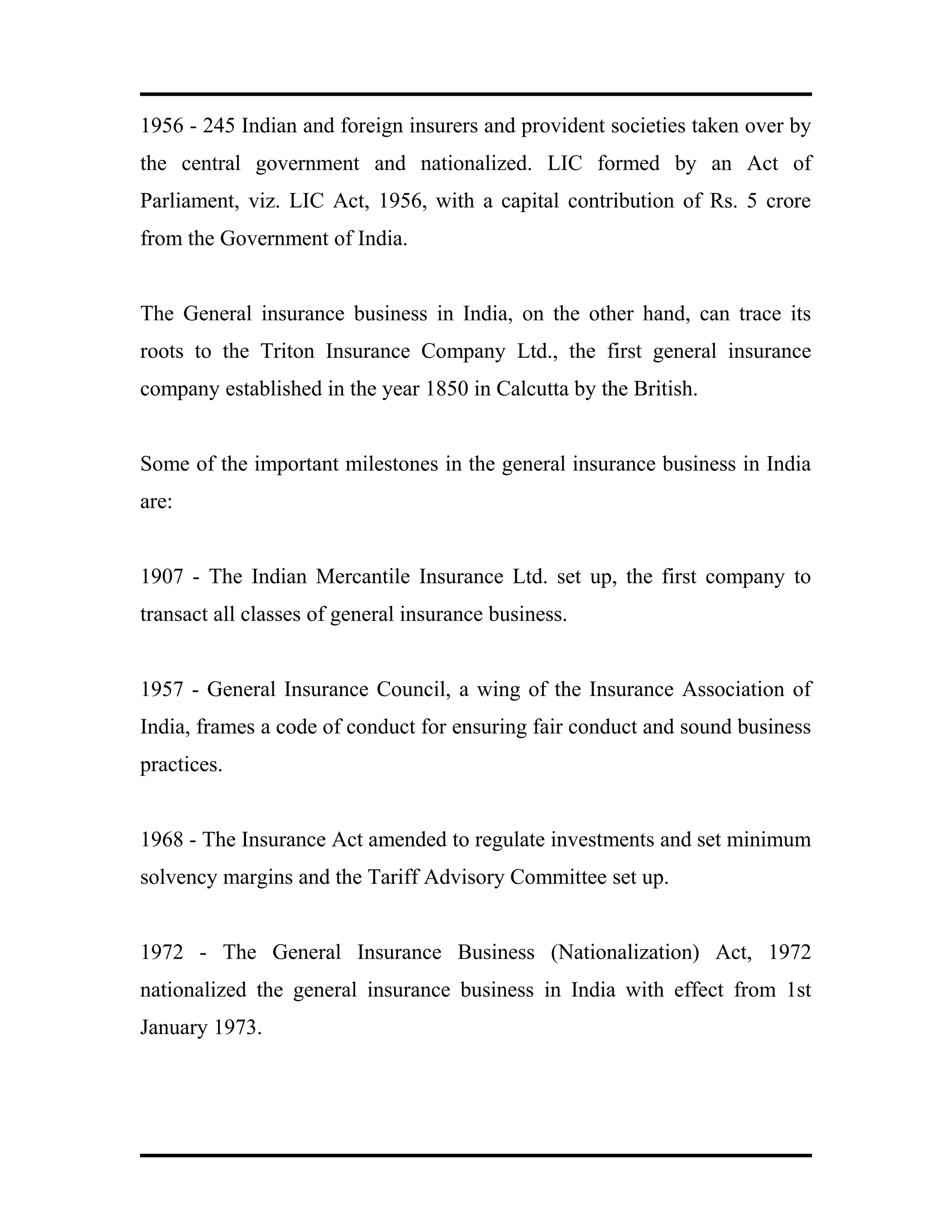 1956 - 245 Indian and foreign insurers and provident societies taken over by
the central government and nationalized. LIC formed by an Act of
Parliament, viz. LIC Act, 1956, with a capital contribution of Rs. 5 crore
from the Government of India.
The General insurance business in India, on the other hand, can trace its
roots to the Triton Insurance Company Ltd., the first general insurance
company established in the year 1850 in Calcutta by the British.
Some of the important milestones in the general insurance business in India
are:
1907 - The Indian Mercantile Insurance Ltd. set up, the first company to
transact all classes of general insurance business.
1957 - General Insurance Council, a wing of the Insurance Association of
India, frames a code of conduct for ensuring fair conduct and sound business
practices.
1968 - The Insurance Act amended to regulate investments and set minimum
solvency margins and the Tariff Advisory Committee set up.
1972 - The General Insurance Business (Nationalization) Act, 1972
nationalized the general insurance business in India with effect from 1st
January 1973.
 