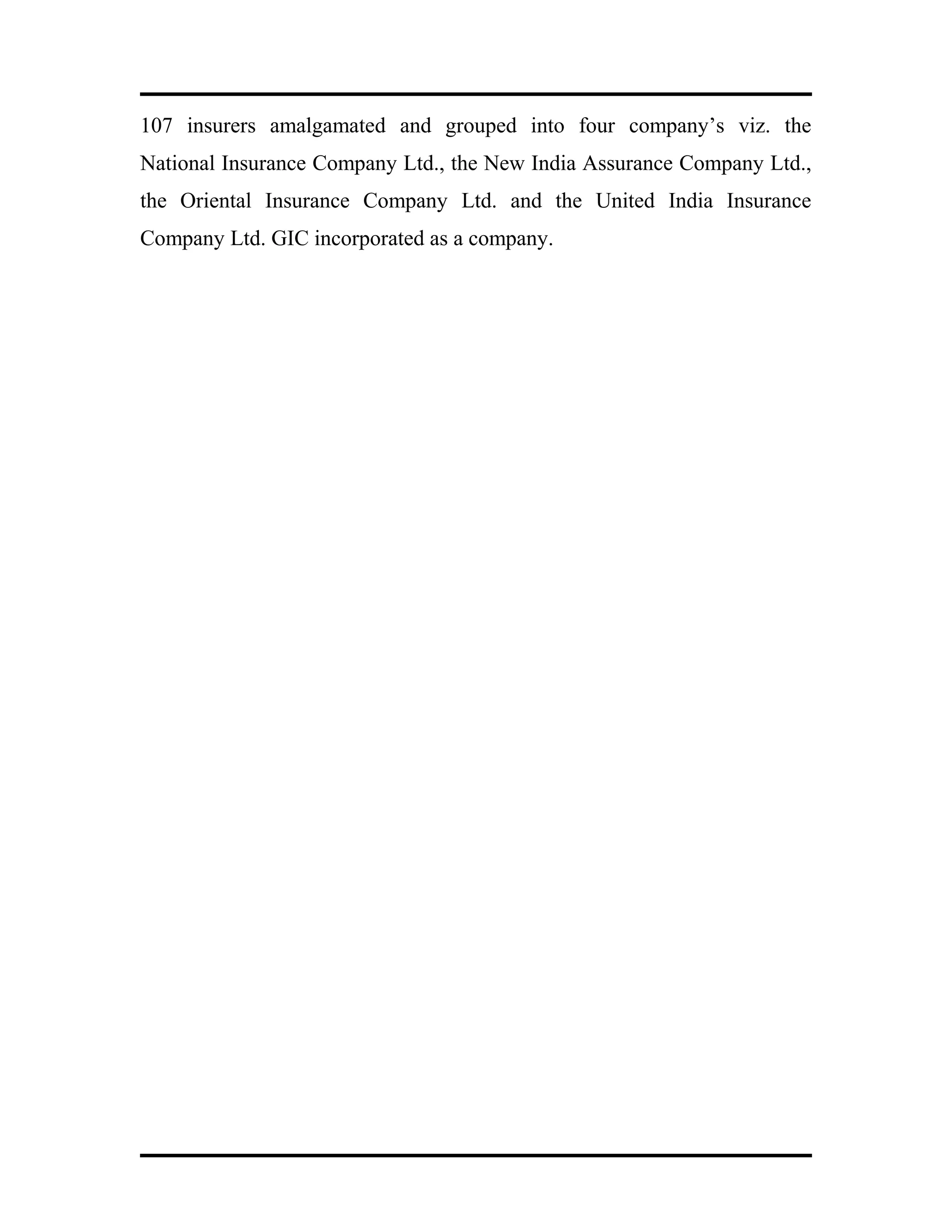 107 insurers amalgamated and grouped into four company’s viz. the
National Insurance Company Ltd., the New India Assurance Company Ltd.,
the Oriental Insurance Company Ltd. and the United India Insurance
Company Ltd. GIC incorporated as a company.
 