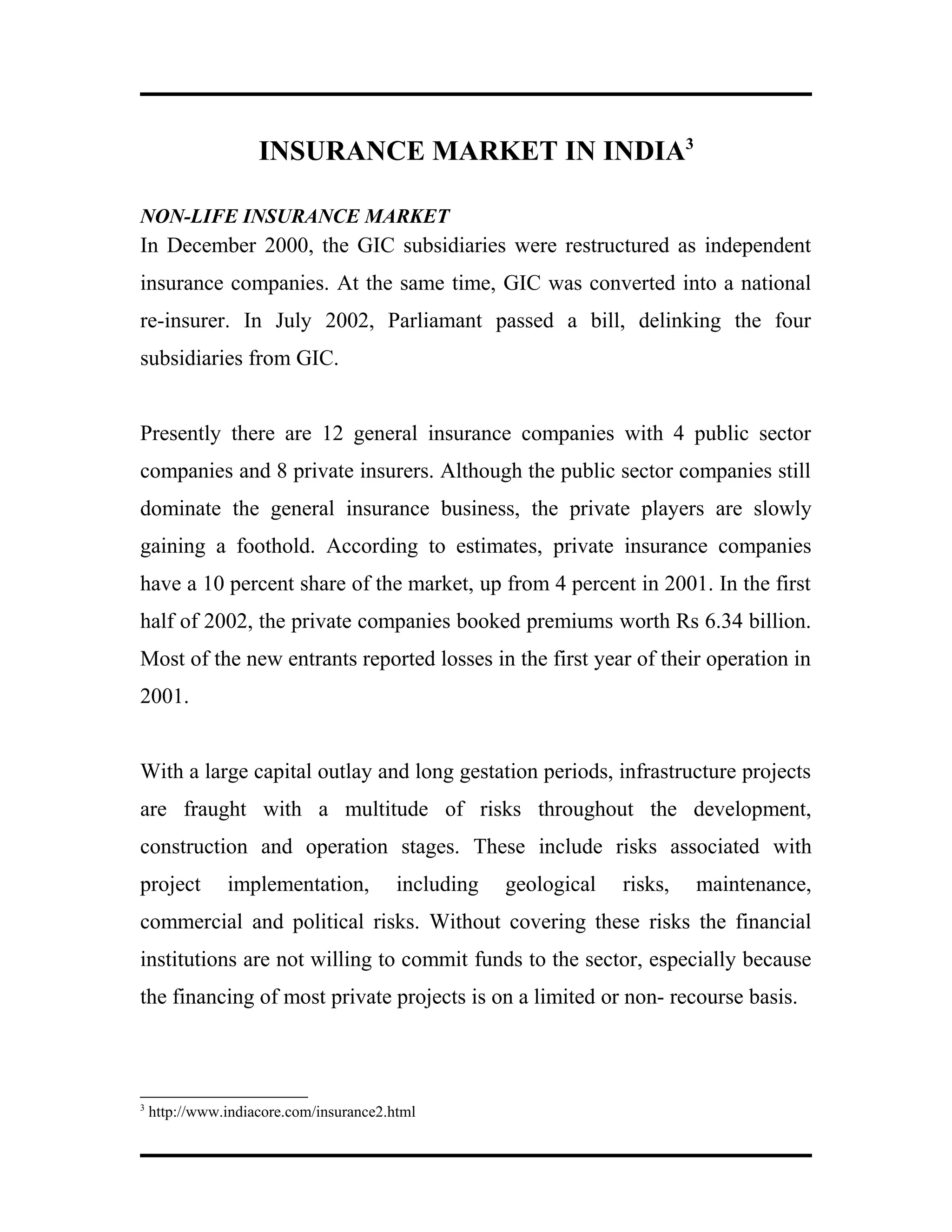INSURANCE MARKET IN INDIA3
NON-LIFE INSURANCE MARKET
In December 2000, the GIC subsidiaries were restructured as independent
insurance companies. At the same time, GIC was converted into a national
re-insurer. In July 2002, Parliamant passed a bill, delinking the four
subsidiaries from GIC.
Presently there are 12 general insurance companies with 4 public sector
companies and 8 private insurers. Although the public sector companies still
dominate the general insurance business, the private players are slowly
gaining a foothold. According to estimates, private insurance companies
have a 10 percent share of the market, up from 4 percent in 2001. In the first
half of 2002, the private companies booked premiums worth Rs 6.34 billion.
Most of the new entrants reported losses in the first year of their operation in
2001.
With a large capital outlay and long gestation periods, infrastructure projects
are fraught with a multitude of risks throughout the development,
construction and operation stages. These include risks associated with
project implementation, including geological risks, maintenance,
commercial and political risks. Without covering these risks the financial
institutions are not willing to commit funds to the sector, especially because
the financing of most private projects is on a limited or non- recourse basis.
3
http://www.indiacore.com/insurance2.html
 