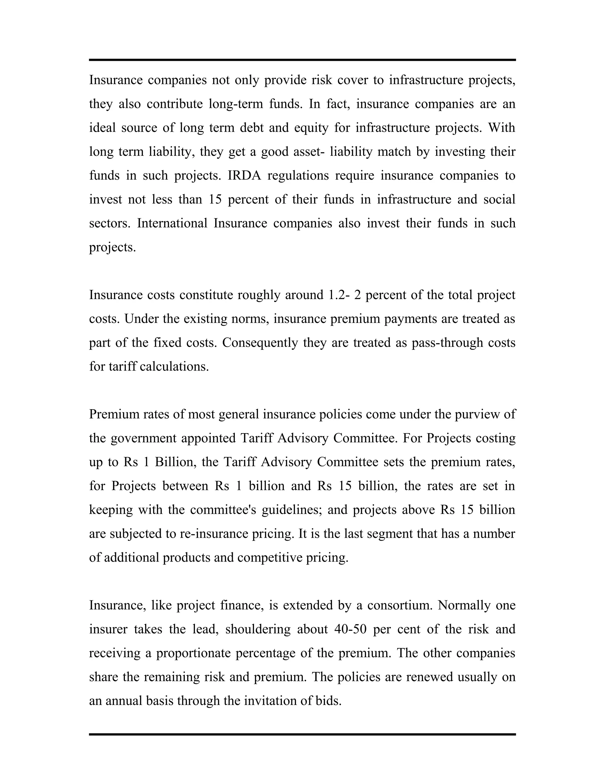 Insurance companies not only provide risk cover to infrastructure projects,
they also contribute long-term funds. In fact, insurance companies are an
ideal source of long term debt and equity for infrastructure projects. With
long term liability, they get a good asset- liability match by investing their
funds in such projects. IRDA regulations require insurance companies to
invest not less than 15 percent of their funds in infrastructure and social
sectors. International Insurance companies also invest their funds in such
projects.
Insurance costs constitute roughly around 1.2- 2 percent of the total project
costs. Under the existing norms, insurance premium payments are treated as
part of the fixed costs. Consequently they are treated as pass-through costs
for tariff calculations.
Premium rates of most general insurance policies come under the purview of
the government appointed Tariff Advisory Committee. For Projects costing
up to Rs 1 Billion, the Tariff Advisory Committee sets the premium rates,
for Projects between Rs 1 billion and Rs 15 billion, the rates are set in
keeping with the committee's guidelines; and projects above Rs 15 billion
are subjected to re-insurance pricing. It is the last segment that has a number
of additional products and competitive pricing.
Insurance, like project finance, is extended by a consortium. Normally one
insurer takes the lead, shouldering about 40-50 per cent of the risk and
receiving a proportionate percentage of the premium. The other companies
share the remaining risk and premium. The policies are renewed usually on
an annual basis through the invitation of bids.
 