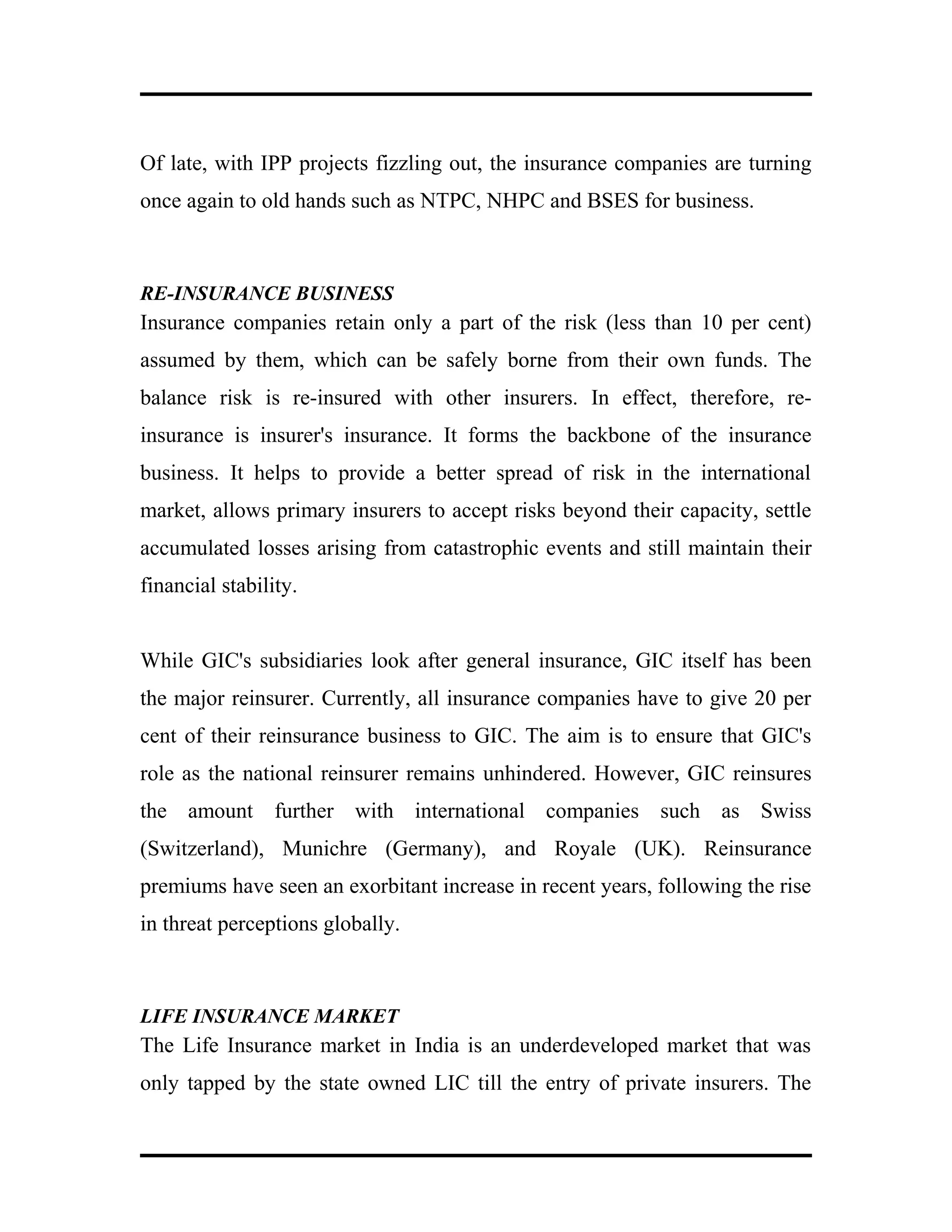 Of late, with IPP projects fizzling out, the insurance companies are turning
once again to old hands such as NTPC, NHPC and BSES for business.
RE-INSURANCE BUSINESS
Insurance companies retain only a part of the risk (less than 10 per cent)
assumed by them, which can be safely borne from their own funds. The
balance risk is re-insured with other insurers. In effect, therefore, re-
insurance is insurer's insurance. It forms the backbone of the insurance
business. It helps to provide a better spread of risk in the international
market, allows primary insurers to accept risks beyond their capacity, settle
accumulated losses arising from catastrophic events and still maintain their
financial stability.
While GIC's subsidiaries look after general insurance, GIC itself has been
the major reinsurer. Currently, all insurance companies have to give 20 per
cent of their reinsurance business to GIC. The aim is to ensure that GIC's
role as the national reinsurer remains unhindered. However, GIC reinsures
the amount further with international companies such as Swiss
(Switzerland), Munichre (Germany), and Royale (UK). Reinsurance
premiums have seen an exorbitant increase in recent years, following the rise
in threat perceptions globally.
LIFE INSURANCE MARKET
The Life Insurance market in India is an underdeveloped market that was
only tapped by the state owned LIC till the entry of private insurers. The
 