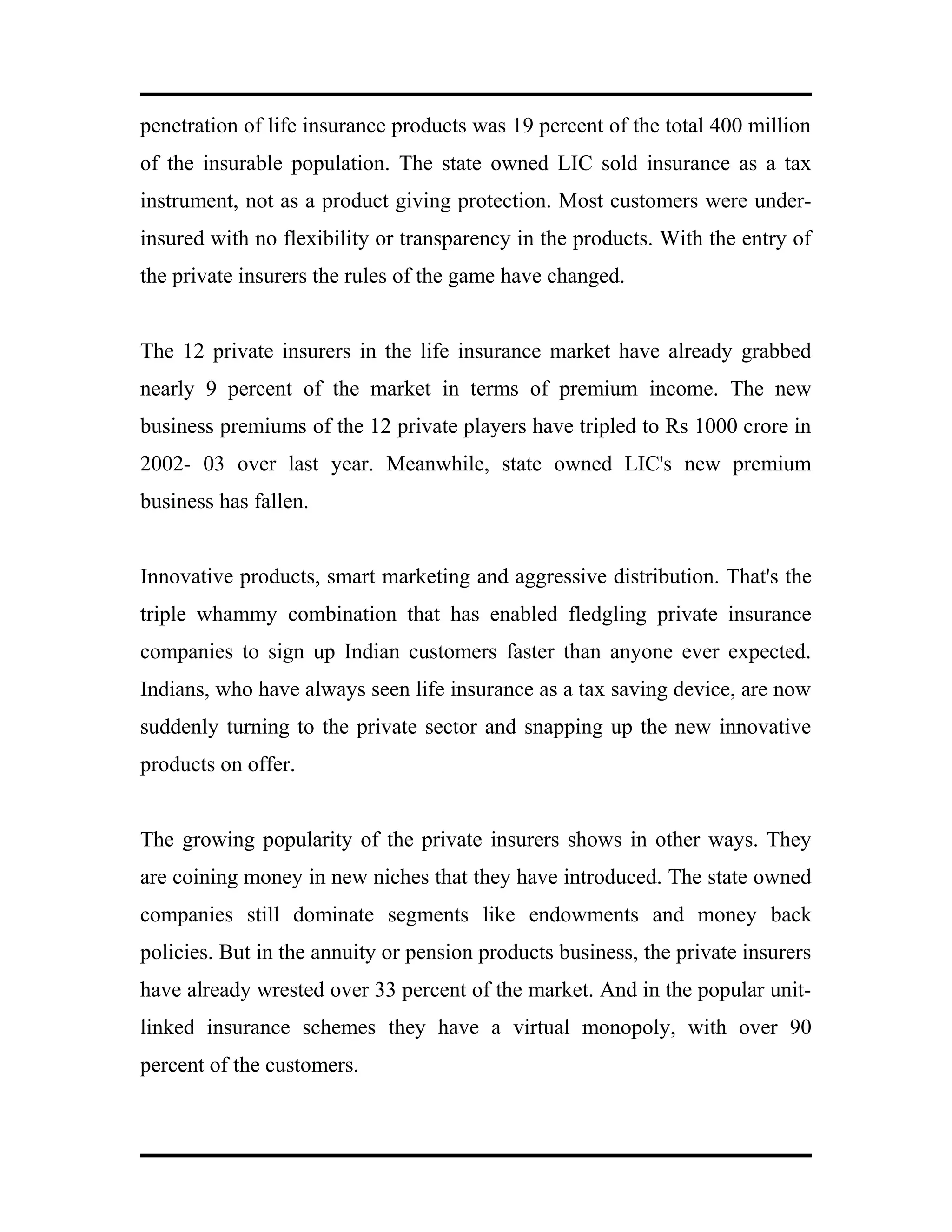 penetration of life insurance products was 19 percent of the total 400 million
of the insurable population. The state owned LIC sold insurance as a tax
instrument, not as a product giving protection. Most customers were under-
insured with no flexibility or transparency in the products. With the entry of
the private insurers the rules of the game have changed.
The 12 private insurers in the life insurance market have already grabbed
nearly 9 percent of the market in terms of premium income. The new
business premiums of the 12 private players have tripled to Rs 1000 crore in
2002- 03 over last year. Meanwhile, state owned LIC's new premium
business has fallen.
Innovative products, smart marketing and aggressive distribution. That's the
triple whammy combination that has enabled fledgling private insurance
companies to sign up Indian customers faster than anyone ever expected.
Indians, who have always seen life insurance as a tax saving device, are now
suddenly turning to the private sector and snapping up the new innovative
products on offer.
The growing popularity of the private insurers shows in other ways. They
are coining money in new niches that they have introduced. The state owned
companies still dominate segments like endowments and money back
policies. But in the annuity or pension products business, the private insurers
have already wrested over 33 percent of the market. And in the popular unit-
linked insurance schemes they have a virtual monopoly, with over 90
percent of the customers.
 
