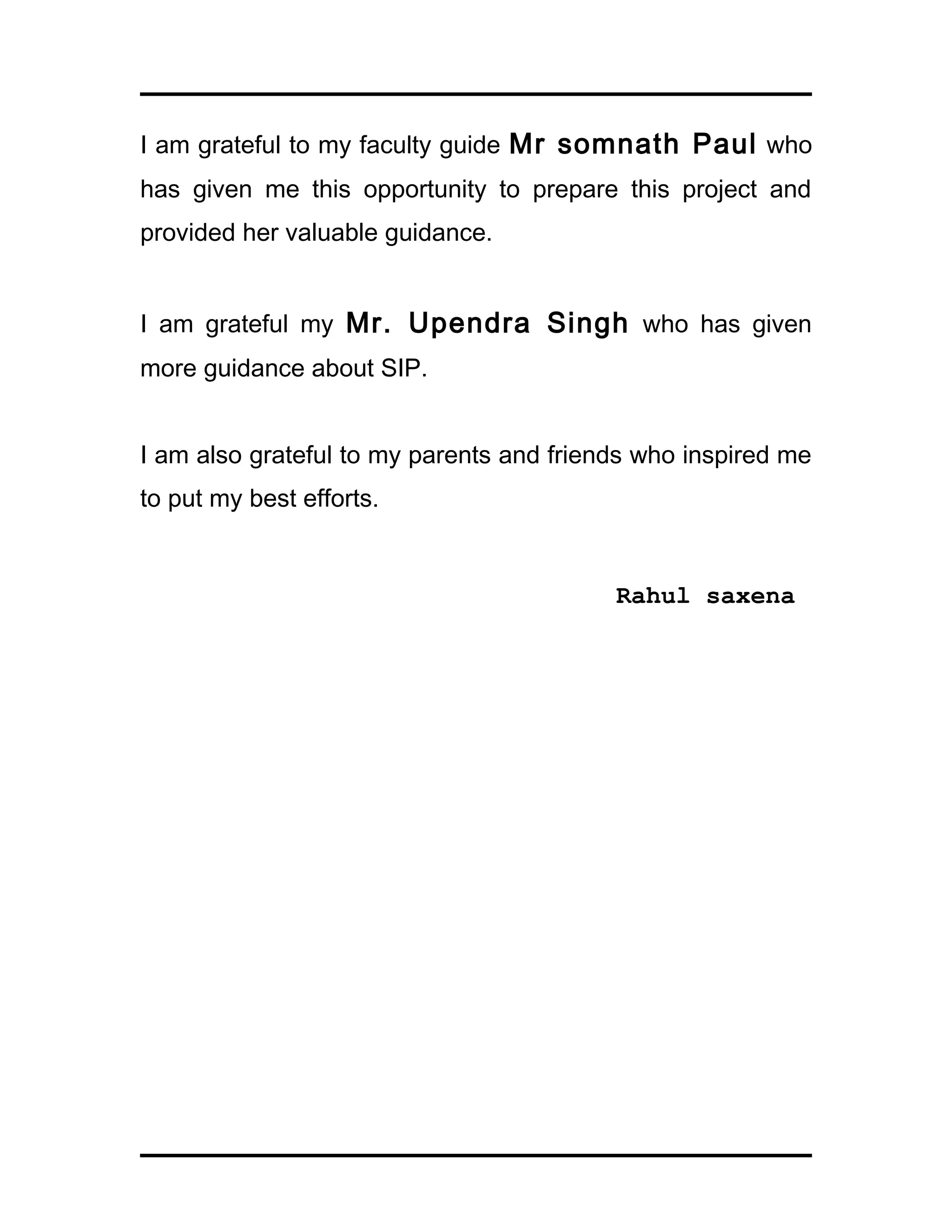 I am grateful to my faculty guide Mr somnath Paul who
has given me this opportunity to prepare this project and
provided her valuable guidance.
I am grateful my Mr. Upendra Singh who has given
more guidance about SIP.
I am also grateful to my parents and friends who inspired me
to put my best efforts.
Rahul saxena
 
