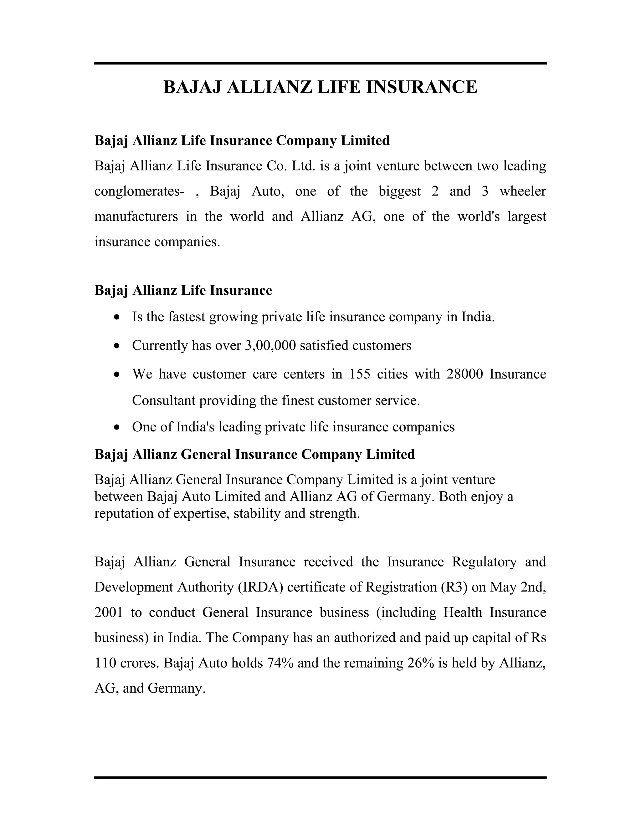 BAJAJ ALLIANZ LIFE INSURANCE
Bajaj Allianz Life Insurance Company Limited
Bajaj Allianz Life Insurance Co. Ltd. is a joint venture between two leading
conglomerates- , Bajaj Auto, one of the biggest 2 and 3 wheeler
manufacturers in the world and Allianz AG, one of the world's largest
insurance companies.
Bajaj Allianz Life Insurance
• Is the fastest growing private life insurance company in India.
• Currently has over 3,00,000 satisfied customers
• We have customer care centers in 155 cities with 28000 Insurance
Consultant providing the finest customer service.
• One of India's leading private life insurance companies
Bajaj Allianz General Insurance Company Limited
Bajaj Allianz General Insurance Company Limited is a joint venture
between Bajaj Auto Limited and Allianz AG of Germany. Both enjoy a
reputation of expertise, stability and strength.
Bajaj Allianz General Insurance received the Insurance Regulatory and
Development Authority (IRDA) certificate of Registration (R3) on May 2nd,
2001 to conduct General Insurance business (including Health Insurance
business) in India. The Company has an authorized and paid up capital of Rs
110 crores. Bajaj Auto holds 74% and the remaining 26% is held by Allianz,
AG, and Germany.
 