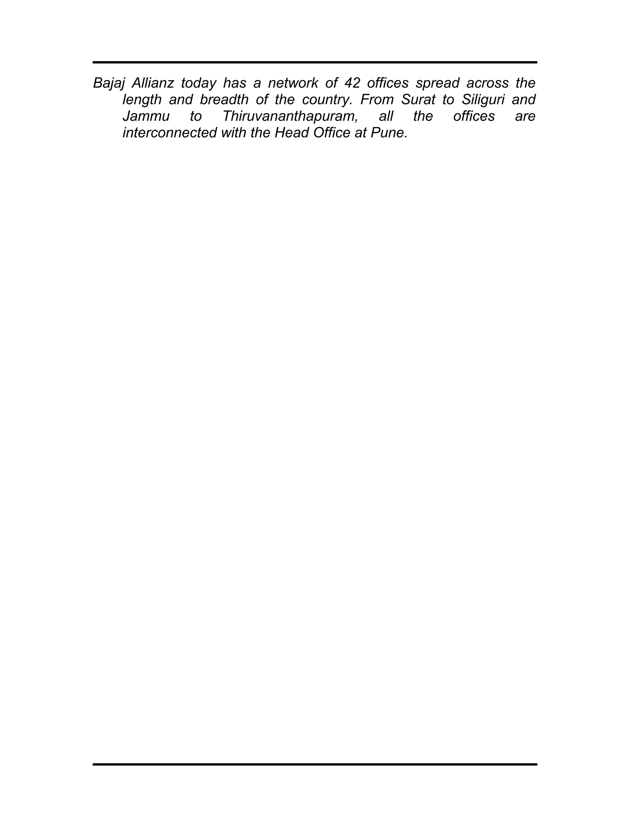 Bajaj Allianz today has a network of 42 offices spread across the
length and breadth of the country. From Surat to Siliguri and
Jammu to Thiruvananthapuram, all the offices are
interconnected with the Head Office at Pune.
 