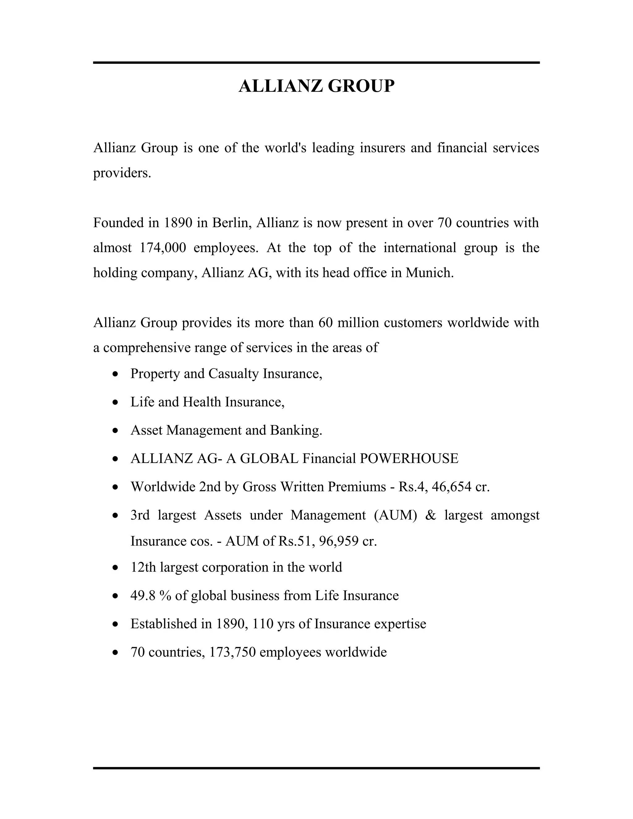 ALLIANZ GROUP
Allianz Group is one of the world's leading insurers and financial services
providers.
Founded in 1890 in Berlin, Allianz is now present in over 70 countries with
almost 174,000 employees. At the top of the international group is the
holding company, Allianz AG, with its head office in Munich.
Allianz Group provides its more than 60 million customers worldwide with
a comprehensive range of services in the areas of
• Property and Casualty Insurance,
• Life and Health Insurance,
• Asset Management and Banking.
• ALLIANZ AG- A GLOBAL Financial POWERHOUSE
• Worldwide 2nd by Gross Written Premiums - Rs.4, 46,654 cr.
• 3rd largest Assets under Management (AUM) & largest amongst
Insurance cos. - AUM of Rs.51, 96,959 cr.
• 12th largest corporation in the world
• 49.8 % of global business from Life Insurance
• Established in 1890, 110 yrs of Insurance expertise
• 70 countries, 173,750 employees worldwide
 