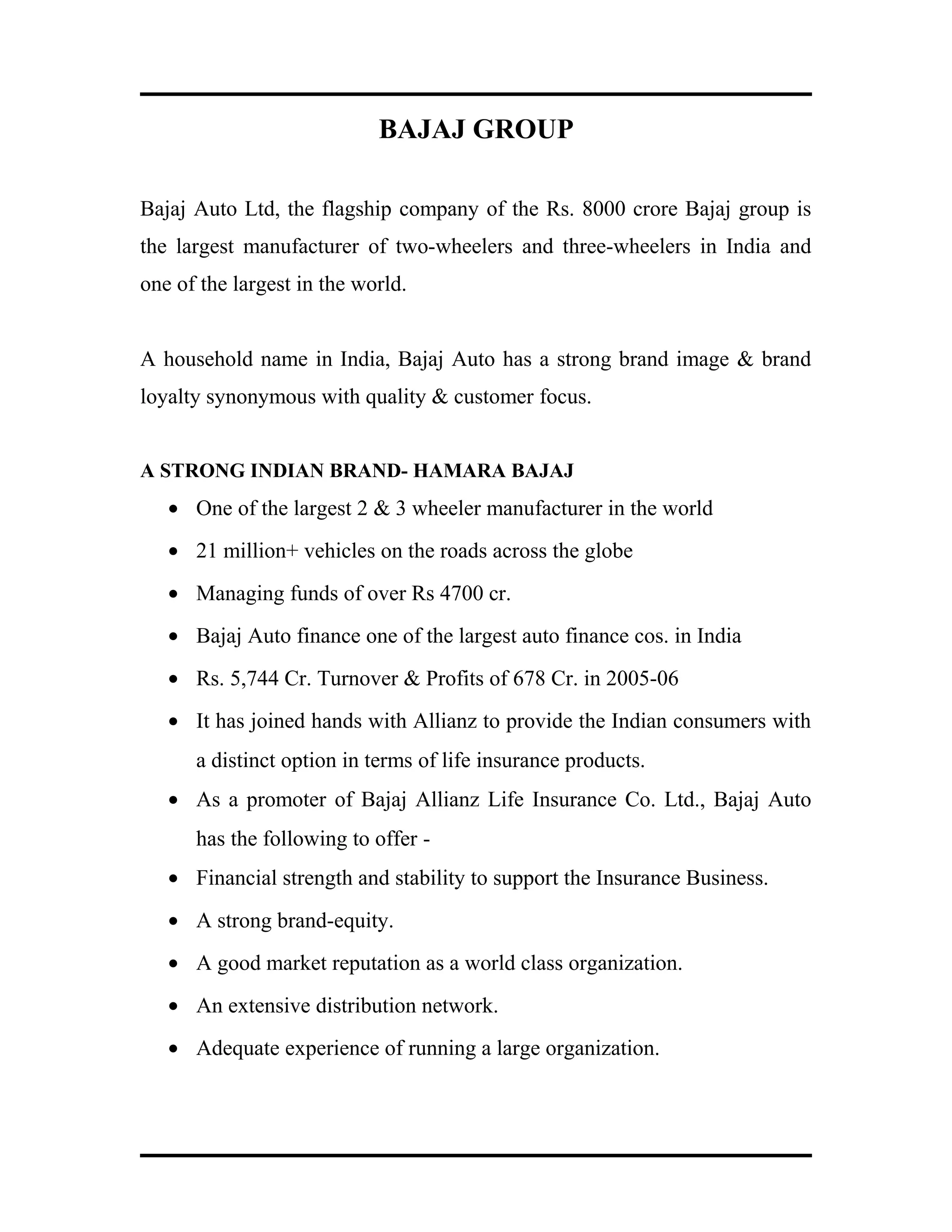 BAJAJ GROUP
Bajaj Auto Ltd, the flagship company of the Rs. 8000 crore Bajaj group is
the largest manufacturer of two-wheelers and three-wheelers in India and
one of the largest in the world.
A household name in India, Bajaj Auto has a strong brand image & brand
loyalty synonymous with quality & customer focus.
A STRONG INDIAN BRAND- HAMARA BAJAJ
• One of the largest 2 & 3 wheeler manufacturer in the world
• 21 million+ vehicles on the roads across the globe
• Managing funds of over Rs 4700 cr.
• Bajaj Auto finance one of the largest auto finance cos. in India
• Rs. 5,744 Cr. Turnover & Profits of 678 Cr. in 2005-06
• It has joined hands with Allianz to provide the Indian consumers with
a distinct option in terms of life insurance products.
• As a promoter of Bajaj Allianz Life Insurance Co. Ltd., Bajaj Auto
has the following to offer -
• Financial strength and stability to support the Insurance Business.
• A strong brand-equity.
• A good market reputation as a world class organization.
• An extensive distribution network.
• Adequate experience of running a large organization.
 