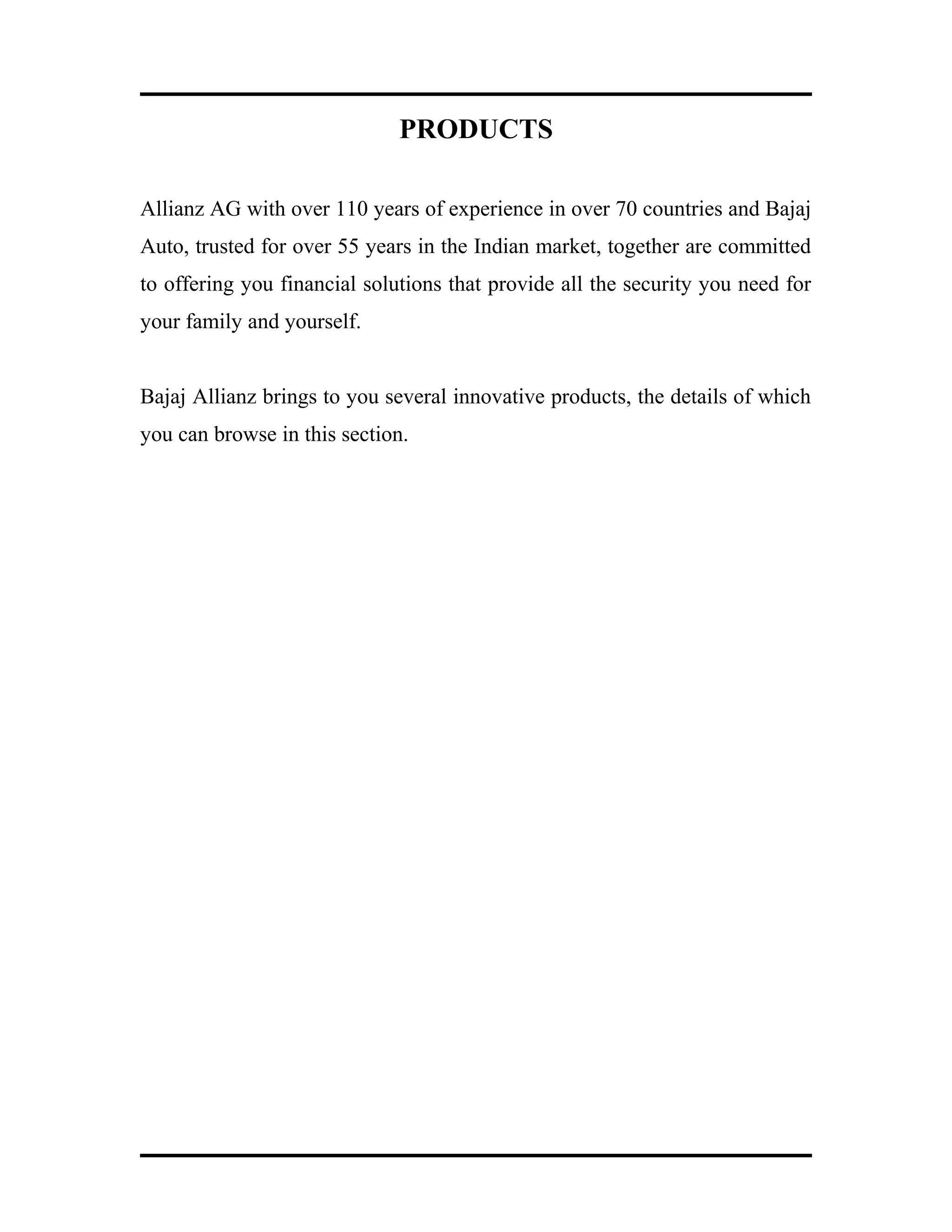 PRODUCTS
Allianz AG with over 110 years of experience in over 70 countries and Bajaj
Auto, trusted for over 55 years in the Indian market, together are committed
to offering you financial solutions that provide all the security you need for
your family and yourself.
Bajaj Allianz brings to you several innovative products, the details of which
you can browse in this section.
 