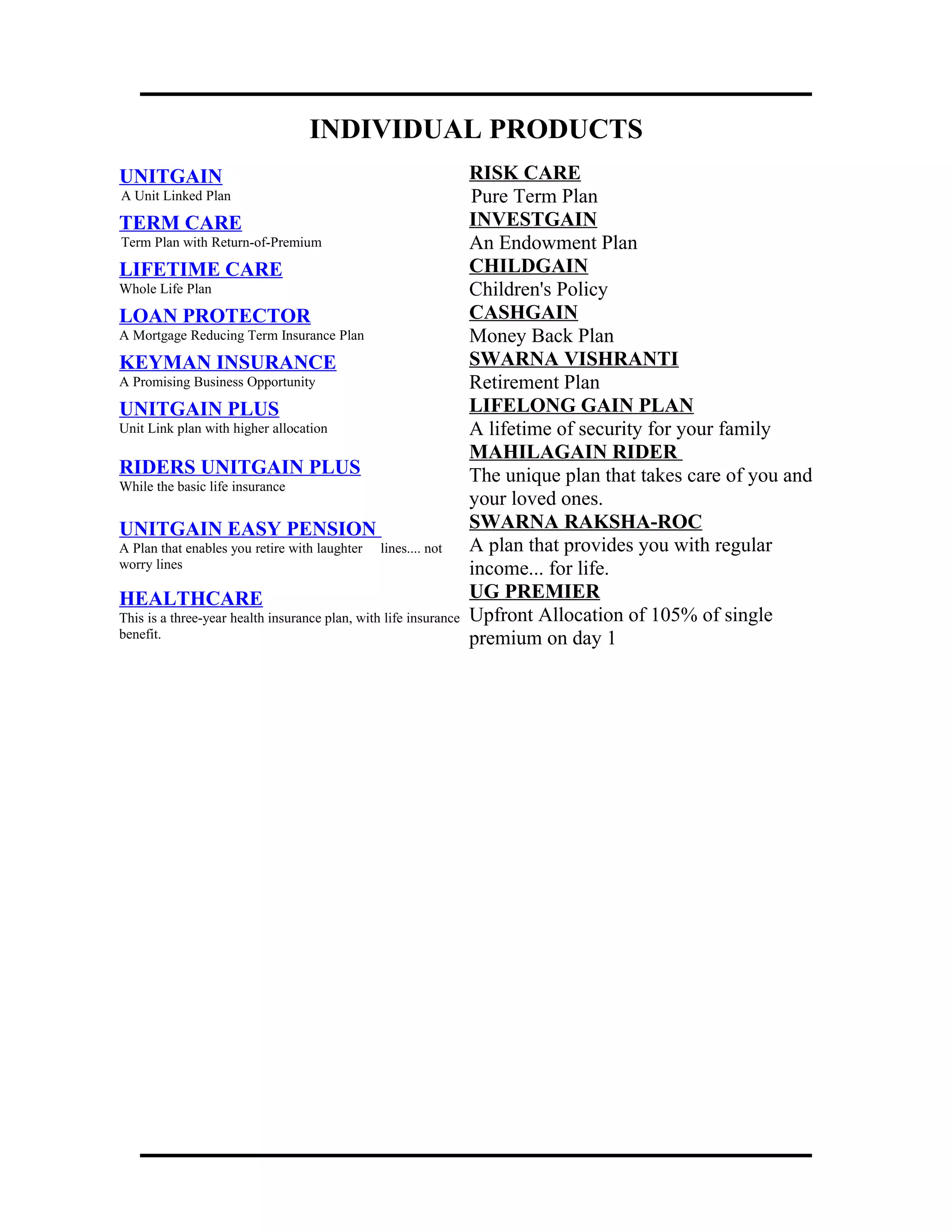 INDIVIDUAL PRODUCTS
UNITGAIN
A Unit Linked Plan
RISK CARE
Pure Term Plan
TERM CARE
Term Plan with Return-of-Premium
INVESTGAIN
An Endowment Plan
LIFETIME CARE
Whole Life Plan
CHILDGAIN
Children's Policy
LOAN PROTECTOR
A Mortgage Reducing Term Insurance Plan
CASHGAIN
Money Back Plan
KEYMAN INSURANCE
A Promising Business Opportunity
SWARNA VISHRANTI
Retirement Plan
UNITGAIN PLUS
Unit Link plan with higher allocation
LIFELONG GAIN PLAN
A lifetime of security for your family
RIDERS UNITGAIN PLUS
While the basic life insurance
MAHILAGAIN RIDER
The unique plan that takes care of you and
your loved ones.
UNITGAIN EASY PENSION
A Plan that enables you retire with laughter lines.... not
worry lines
SWARNA RAKSHA-ROC
A plan that provides you with regular
income... for life.
HEALTHCARE
This is a three-year health insurance plan, with life insurance
benefit.
UG PREMIER
Upfront Allocation of 105% of single
premium on day 1
 