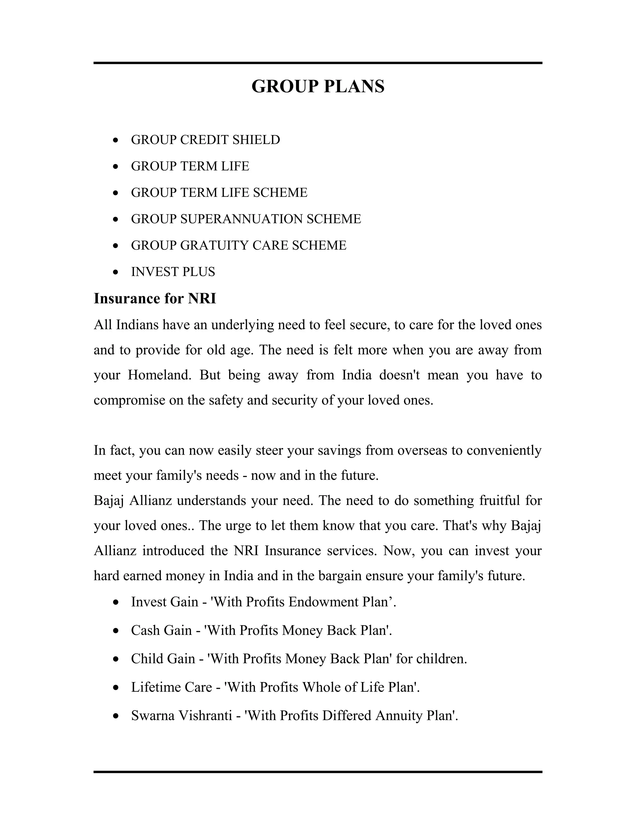 GROUP PLANS
• GROUP CREDIT SHIELD
• GROUP TERM LIFE
• GROUP TERM LIFE SCHEME
• GROUP SUPERANNUATION SCHEME
• GROUP GRATUITY CARE SCHEME
• INVEST PLUS
Insurance for NRI
All Indians have an underlying need to feel secure, to care for the loved ones
and to provide for old age. The need is felt more when you are away from
your Homeland. But being away from India doesn't mean you have to
compromise on the safety and security of your loved ones.
In fact, you can now easily steer your savings from overseas to conveniently
meet your family's needs - now and in the future.
Bajaj Allianz understands your need. The need to do something fruitful for
your loved ones.. The urge to let them know that you care. That's why Bajaj
Allianz introduced the NRI Insurance services. Now, you can invest your
hard earned money in India and in the bargain ensure your family's future.
• Invest Gain - 'With Profits Endowment Plan’.
• Cash Gain - 'With Profits Money Back Plan'.
• Child Gain - 'With Profits Money Back Plan' for children.
• Lifetime Care - 'With Profits Whole of Life Plan'.
• Swarna Vishranti - 'With Profits Differed Annuity Plan'.
 