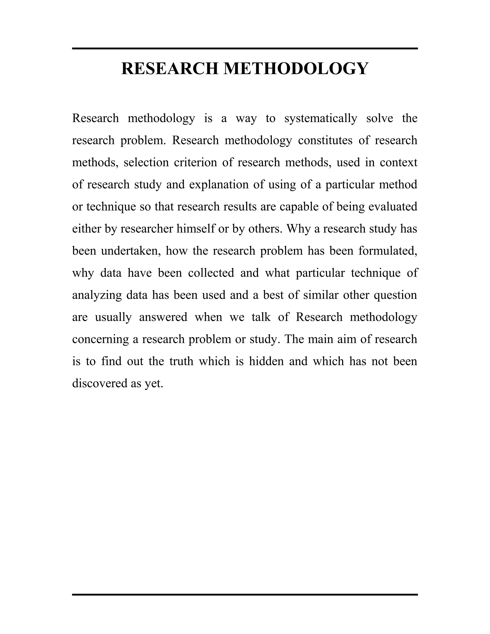 RESEARCH METHODOLOGY
Research methodology is a way to systematically solve the
research problem. Research methodology constitutes of research
methods, selection criterion of research methods, used in context
of research study and explanation of using of a particular method
or technique so that research results are capable of being evaluated
either by researcher himself or by others. Why a research study has
been undertaken, how the research problem has been formulated,
why data have been collected and what particular technique of
analyzing data has been used and a best of similar other question
are usually answered when we talk of Research methodology
concerning a research problem or study. The main aim of research
is to find out the truth which is hidden and which has not been
discovered as yet.
 