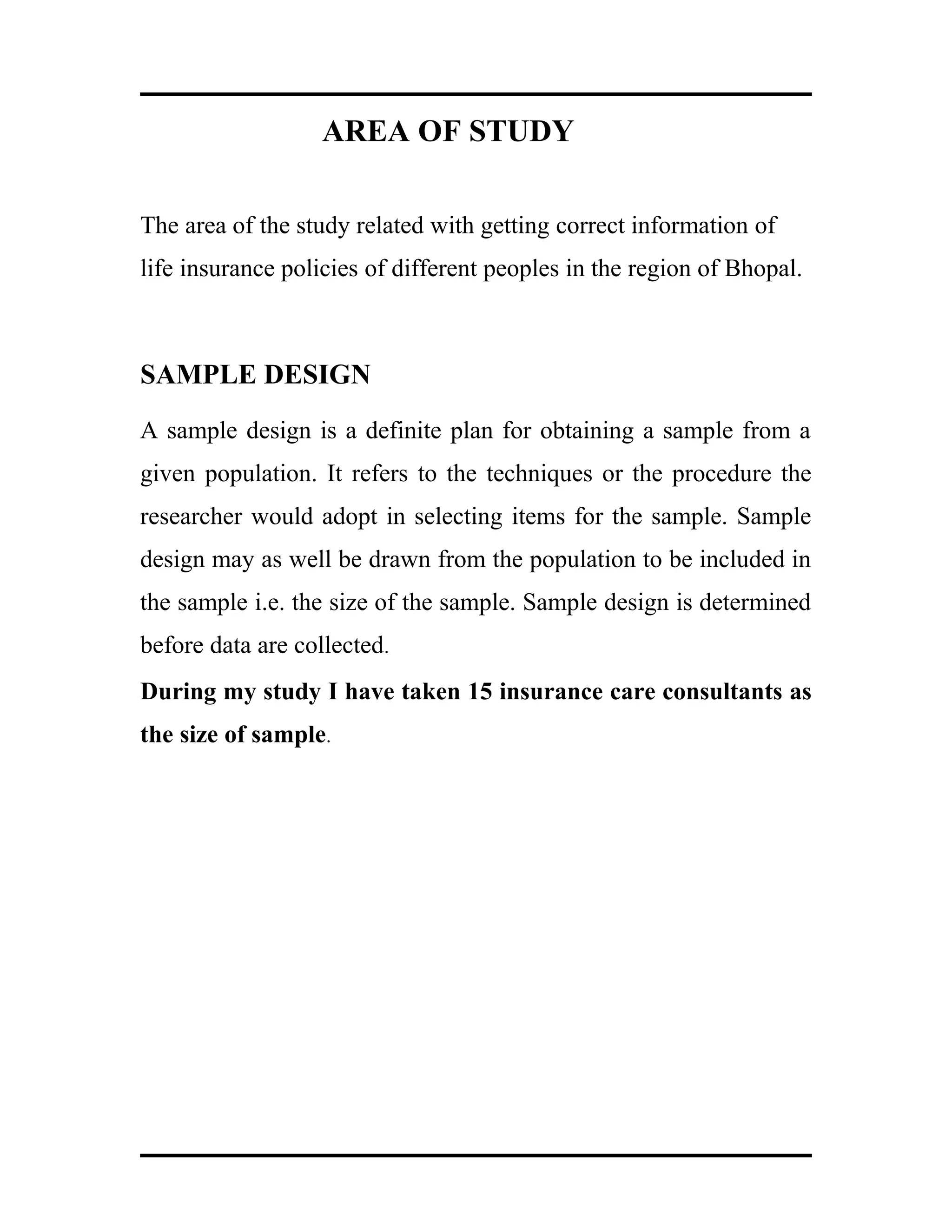 AREA OF STUDY
The area of the study related with getting correct information of
life insurance policies of different peoples in the region of Bhopal.
SAMPLE DESIGN
A sample design is a definite plan for obtaining a sample from a
given population. It refers to the techniques or the procedure the
researcher would adopt in selecting items for the sample. Sample
design may as well be drawn from the population to be included in
the sample i.e. the size of the sample. Sample design is determined
before data are collected.
During my study I have taken 15 insurance care consultants as
the size of sample.
 