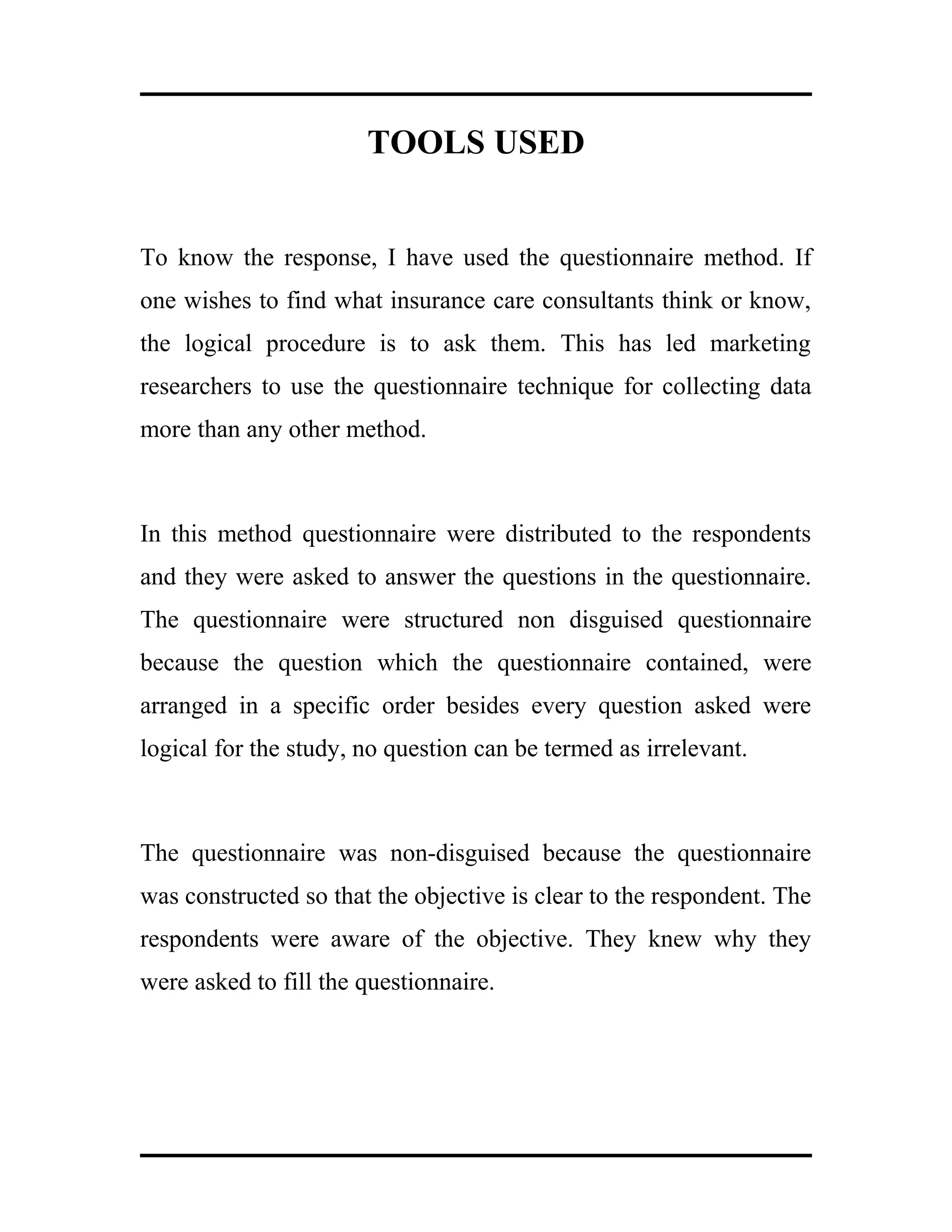TOOLS USED
To know the response, I have used the questionnaire method. If
one wishes to find what insurance care consultants think or know,
the logical procedure is to ask them. This has led marketing
researchers to use the questionnaire technique for collecting data
more than any other method.
In this method questionnaire were distributed to the respondents
and they were asked to answer the questions in the questionnaire.
The questionnaire were structured non disguised questionnaire
because the question which the questionnaire contained, were
arranged in a specific order besides every question asked were
logical for the study, no question can be termed as irrelevant.
The questionnaire was non-disguised because the questionnaire
was constructed so that the objective is clear to the respondent. The
respondents were aware of the objective. They knew why they
were asked to fill the questionnaire.
 