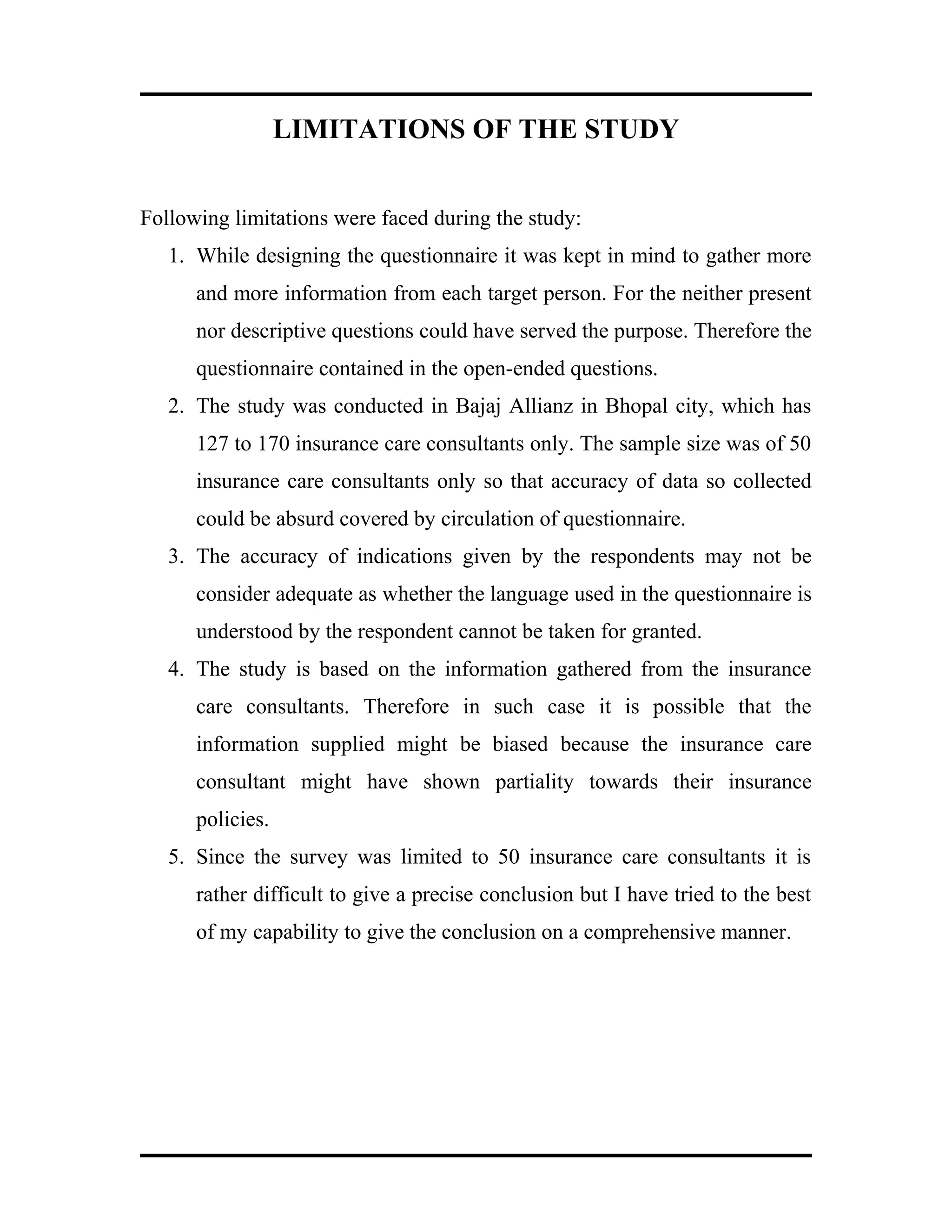 LIMITATIONS OF THE STUDY
Following limitations were faced during the study:
1. While designing the questionnaire it was kept in mind to gather more
and more information from each target person. For the neither present
nor descriptive questions could have served the purpose. Therefore the
questionnaire contained in the open-ended questions.
2. The study was conducted in Bajaj Allianz in Bhopal city, which has
127 to 170 insurance care consultants only. The sample size was of 50
insurance care consultants only so that accuracy of data so collected
could be absurd covered by circulation of questionnaire.
3. The accuracy of indications given by the respondents may not be
consider adequate as whether the language used in the questionnaire is
understood by the respondent cannot be taken for granted.
4. The study is based on the information gathered from the insurance
care consultants. Therefore in such case it is possible that the
information supplied might be biased because the insurance care
consultant might have shown partiality towards their insurance
policies.
5. Since the survey was limited to 50 insurance care consultants it is
rather difficult to give a precise conclusion but I have tried to the best
of my capability to give the conclusion on a comprehensive manner.
 