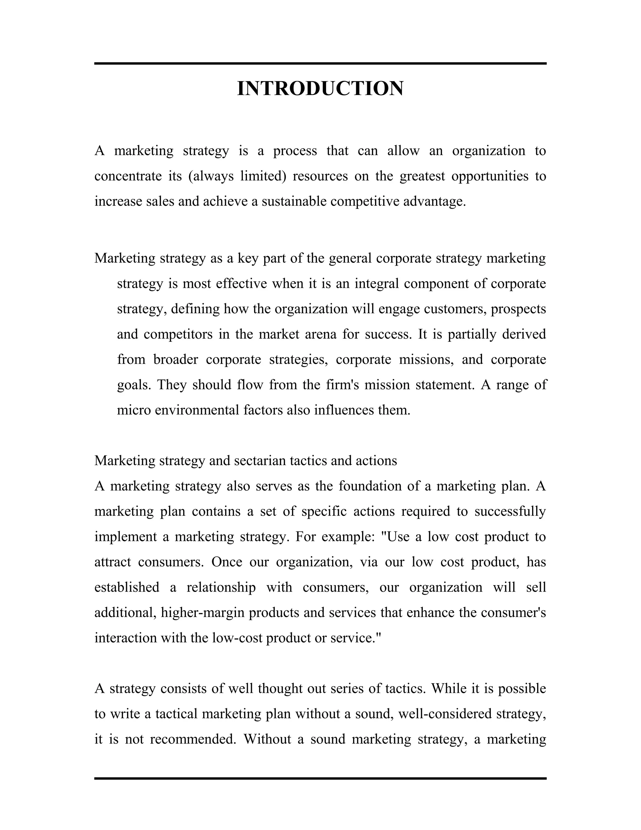 INTRODUCTION
A marketing strategy is a process that can allow an organization to
concentrate its (always limited) resources on the greatest opportunities to
increase sales and achieve a sustainable competitive advantage.
Marketing strategy as a key part of the general corporate strategy marketing
strategy is most effective when it is an integral component of corporate
strategy, defining how the organization will engage customers, prospects
and competitors in the market arena for success. It is partially derived
from broader corporate strategies, corporate missions, and corporate
goals. They should flow from the firm's mission statement. A range of
micro environmental factors also influences them.
Marketing strategy and sectarian tactics and actions
A marketing strategy also serves as the foundation of a marketing plan. A
marketing plan contains a set of specific actions required to successfully
implement a marketing strategy. For example: "Use a low cost product to
attract consumers. Once our organization, via our low cost product, has
established a relationship with consumers, our organization will sell
additional, higher-margin products and services that enhance the consumer's
interaction with the low-cost product or service."
A strategy consists of well thought out series of tactics. While it is possible
to write a tactical marketing plan without a sound, well-considered strategy,
it is not recommended. Without a sound marketing strategy, a marketing
 