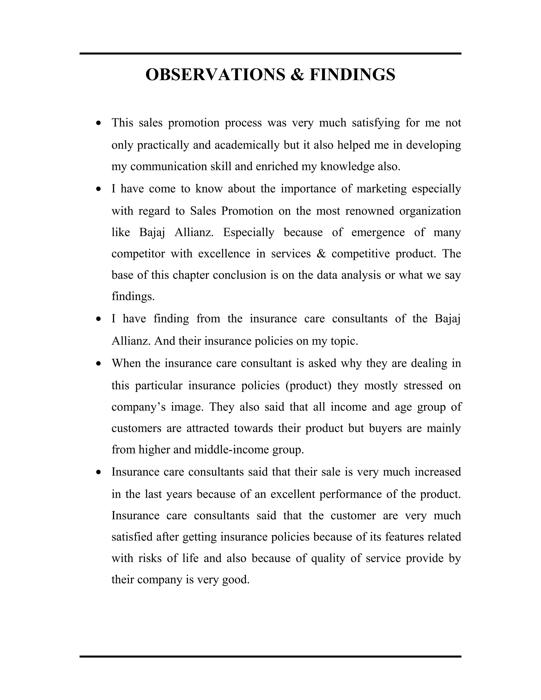OBSERVATIONS & FINDINGS
• This sales promotion process was very much satisfying for me not
only practically and academically but it also helped me in developing
my communication skill and enriched my knowledge also.
• I have come to know about the importance of marketing especially
with regard to Sales Promotion on the most renowned organization
like Bajaj Allianz. Especially because of emergence of many
competitor with excellence in services & competitive product. The
base of this chapter conclusion is on the data analysis or what we say
findings.
• I have finding from the insurance care consultants of the Bajaj
Allianz. And their insurance policies on my topic.
• When the insurance care consultant is asked why they are dealing in
this particular insurance policies (product) they mostly stressed on
company’s image. They also said that all income and age group of
customers are attracted towards their product but buyers are mainly
from higher and middle-income group.
• Insurance care consultants said that their sale is very much increased
in the last years because of an excellent performance of the product.
Insurance care consultants said that the customer are very much
satisfied after getting insurance policies because of its features related
with risks of life and also because of quality of service provide by
their company is very good.
 