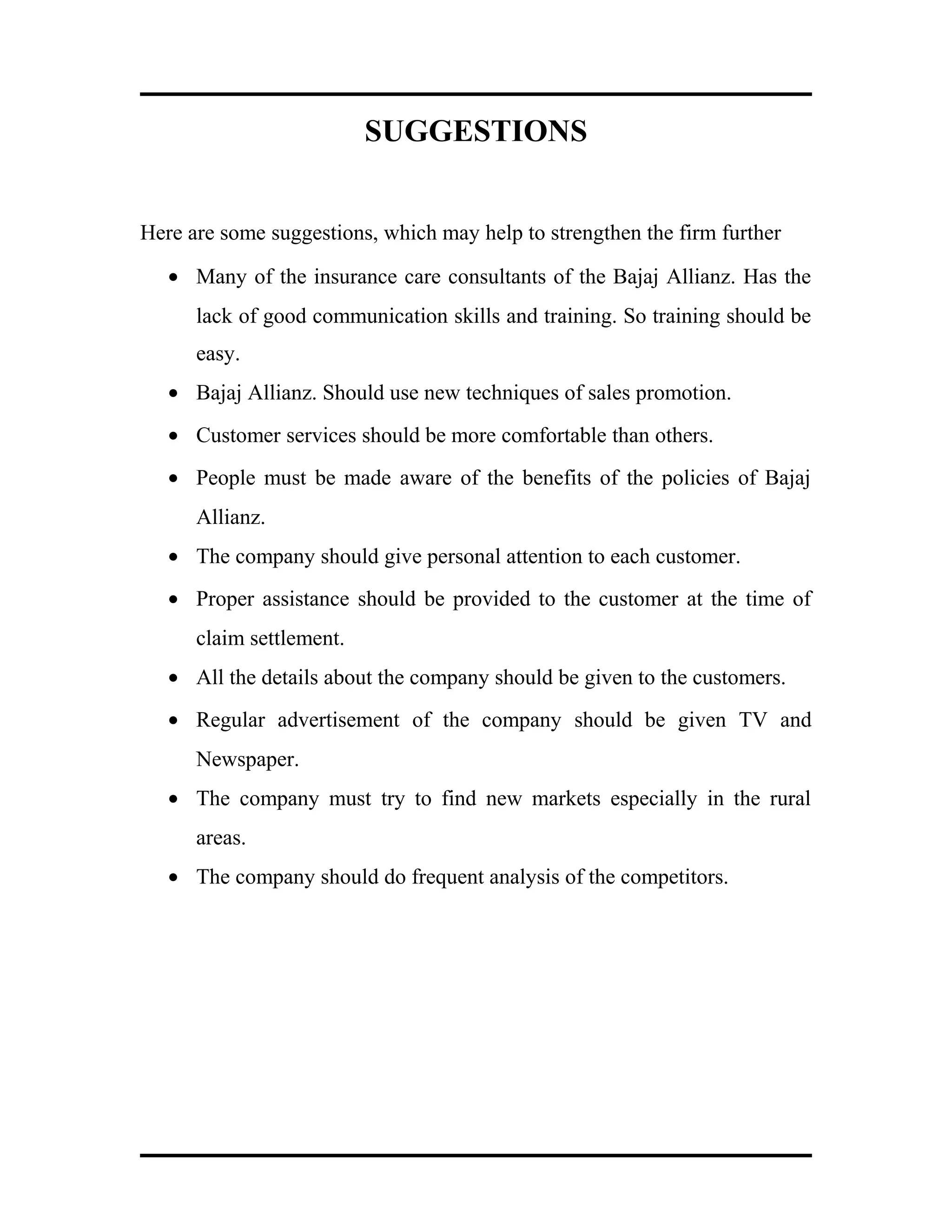 SUGGESTIONS
Here are some suggestions, which may help to strengthen the firm further
• Many of the insurance care consultants of the Bajaj Allianz. Has the
lack of good communication skills and training. So training should be
easy.
• Bajaj Allianz. Should use new techniques of sales promotion.
• Customer services should be more comfortable than others.
• People must be made aware of the benefits of the policies of Bajaj
Allianz.
• The company should give personal attention to each customer.
• Proper assistance should be provided to the customer at the time of
claim settlement.
• All the details about the company should be given to the customers.
• Regular advertisement of the company should be given TV and
Newspaper.
• The company must try to find new markets especially in the rural
areas.
• The company should do frequent analysis of the competitors.
 
