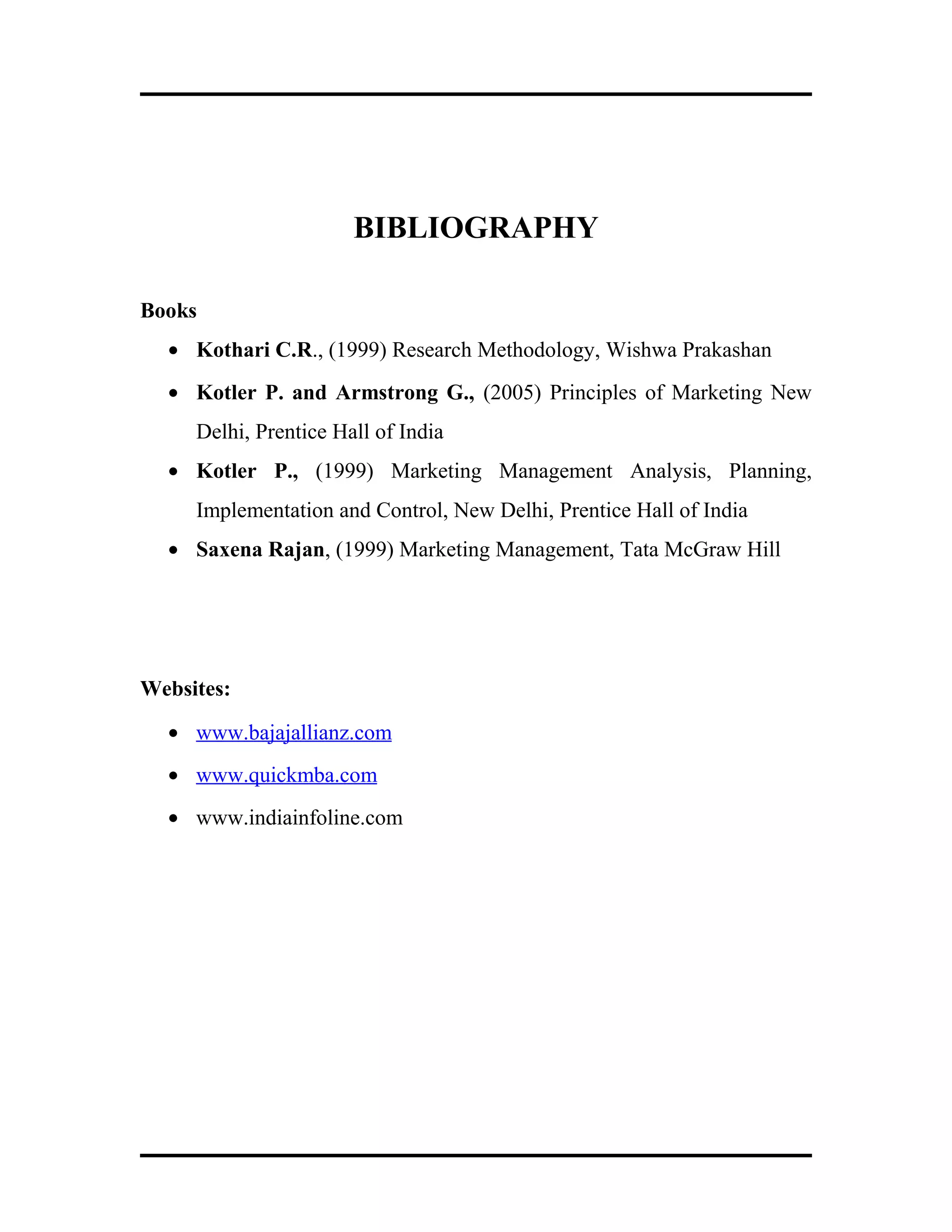BIBLIOGRAPHY
Books
• Kothari C.R., (1999) Research Methodology, Wishwa Prakashan
• Kotler P. and Armstrong G., (2005) Principles of Marketing New
Delhi, Prentice Hall of India
• Kotler P., (1999) Marketing Management Analysis, Planning,
Implementation and Control, New Delhi, Prentice Hall of India
• Saxena Rajan, (1999) Marketing Management, Tata McGraw Hill
Websites:
• www.bajajallianz.com
• www.quickmba.com
• www.indiainfoline.com
 