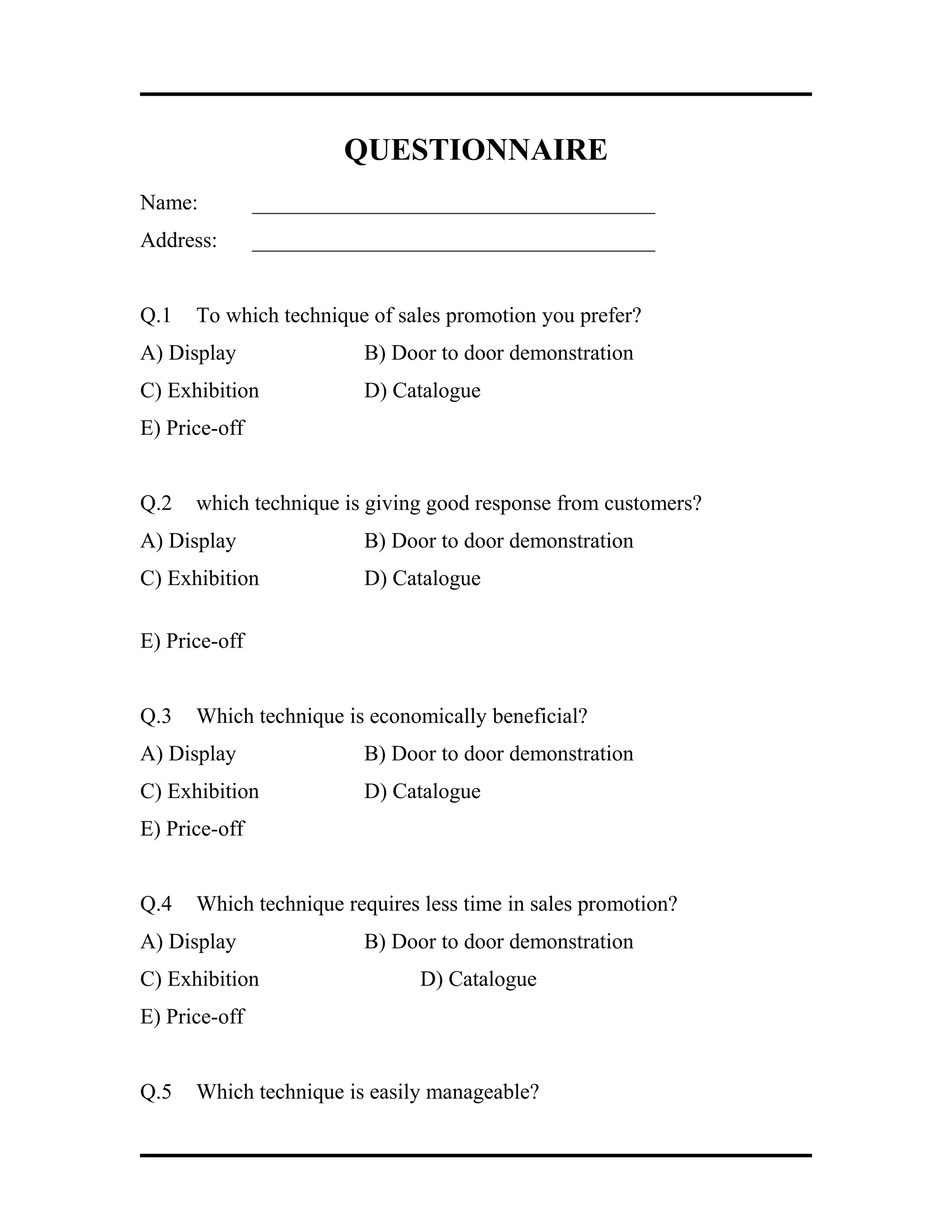 QUESTIONNAIRE
Name: _____________________________________
Address: _____________________________________
Q.1 To which technique of sales promotion you prefer?
A) Display B) Door to door demonstration
C) Exhibition D) Catalogue
E) Price-off
Q.2 which technique is giving good response from customers?
A) Display B) Door to door demonstration
C) Exhibition D) Catalogue
E) Price-off
Q.3 Which technique is economically beneficial?
A) Display B) Door to door demonstration
C) Exhibition D) Catalogue
E) Price-off
Q.4 Which technique requires less time in sales promotion?
A) Display B) Door to door demonstration
C) Exhibition D) Catalogue
E) Price-off
Q.5 Which technique is easily manageable?
 