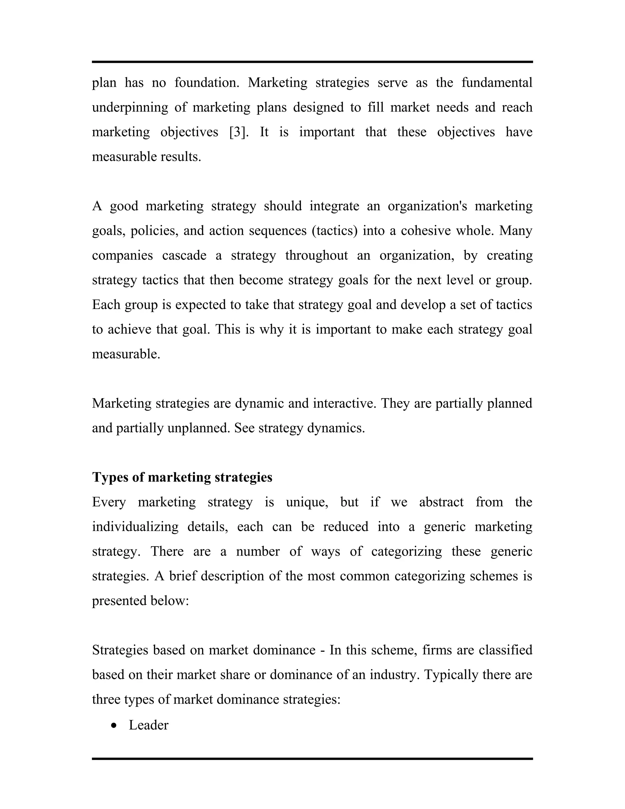 plan has no foundation. Marketing strategies serve as the fundamental
underpinning of marketing plans designed to fill market needs and reach
marketing objectives [3]. It is important that these objectives have
measurable results.
A good marketing strategy should integrate an organization's marketing
goals, policies, and action sequences (tactics) into a cohesive whole. Many
companies cascade a strategy throughout an organization, by creating
strategy tactics that then become strategy goals for the next level or group.
Each group is expected to take that strategy goal and develop a set of tactics
to achieve that goal. This is why it is important to make each strategy goal
measurable.
Marketing strategies are dynamic and interactive. They are partially planned
and partially unplanned. See strategy dynamics.
Types of marketing strategies
Every marketing strategy is unique, but if we abstract from the
individualizing details, each can be reduced into a generic marketing
strategy. There are a number of ways of categorizing these generic
strategies. A brief description of the most common categorizing schemes is
presented below:
Strategies based on market dominance - In this scheme, firms are classified
based on their market share or dominance of an industry. Typically there are
three types of market dominance strategies:
• Leader
 