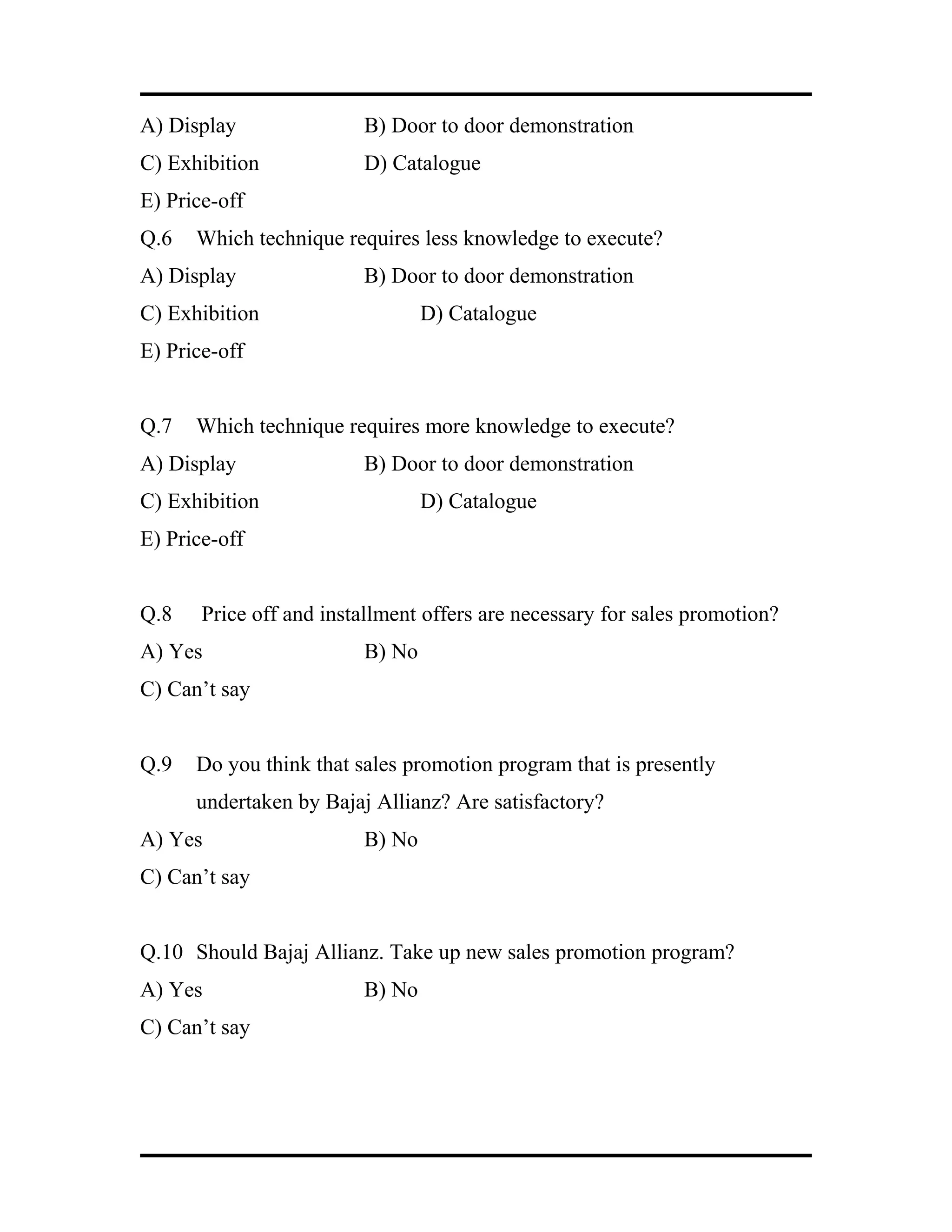 A) Display B) Door to door demonstration
C) Exhibition D) Catalogue
E) Price-off
Q.6 Which technique requires less knowledge to execute?
A) Display B) Door to door demonstration
C) Exhibition D) Catalogue
E) Price-off
Q.7 Which technique requires more knowledge to execute?
A) Display B) Door to door demonstration
C) Exhibition D) Catalogue
E) Price-off
Q.8 Price off and installment offers are necessary for sales promotion?
A) Yes B) No
C) Can’t say
Q.9 Do you think that sales promotion program that is presently
undertaken by Bajaj Allianz? Are satisfactory?
A) Yes B) No
C) Can’t say
Q.10 Should Bajaj Allianz. Take up new sales promotion program?
A) Yes B) No
C) Can’t say
 