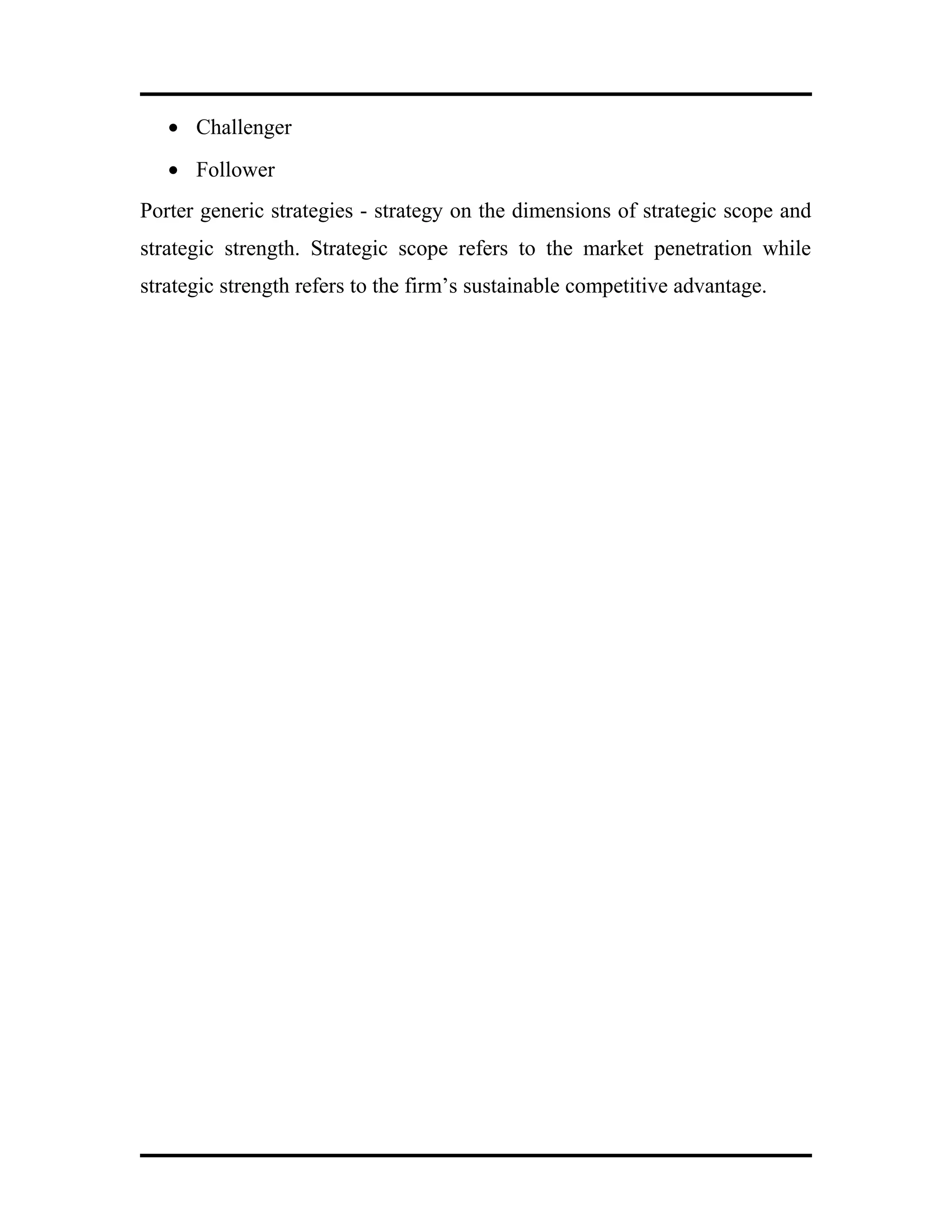 • Challenger
• Follower
Porter generic strategies - strategy on the dimensions of strategic scope and
strategic strength. Strategic scope refers to the market penetration while
strategic strength refers to the firm’s sustainable competitive advantage.
 
