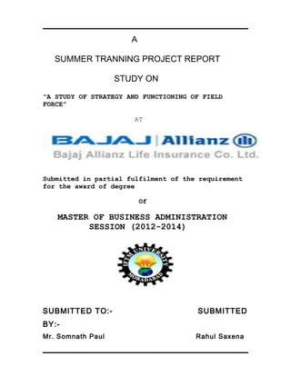 A
SUMMER TRANNING PROJECT REPORT
STUDY ON
“A STUDY OF STRATEGY AND FUNCTIONING OF FIELD
FORCE”
AT
Submitted in partial fulfilment of the requirement
for the award of degree
Of
MASTER OF BUSINESS ADMINISTRATION
SESSION (2012-2014)
SUBMITTED TO:- SUBMITTED
BY:-
Mr. Somnath Paul Rahul Saxena
 