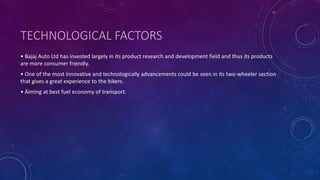 TECHNOLOGICAL FACTORS
• Bajaj Auto Ltd has invested largely in its product research and development field and thus its products
are more consumer friendly.
• One of the most innovative and technologically advancements could be seen in its two-wheeler section
that gives a great experience to the bikers.
• Aiming at best fuel economy of transport.
 