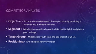 COMPETITOR ANALYSIS :-
• Objective :- To cater the market needs of transportation by providing 2
wheeler and 3 wheeler vehicles.
• Segment :- Middle-class people who want a bike that is stylish and gives a
good mileage
• Target Group:- Middle class youth from the age bracket of 25-35
• Positioning:- Two-wheelers for every Indian
 